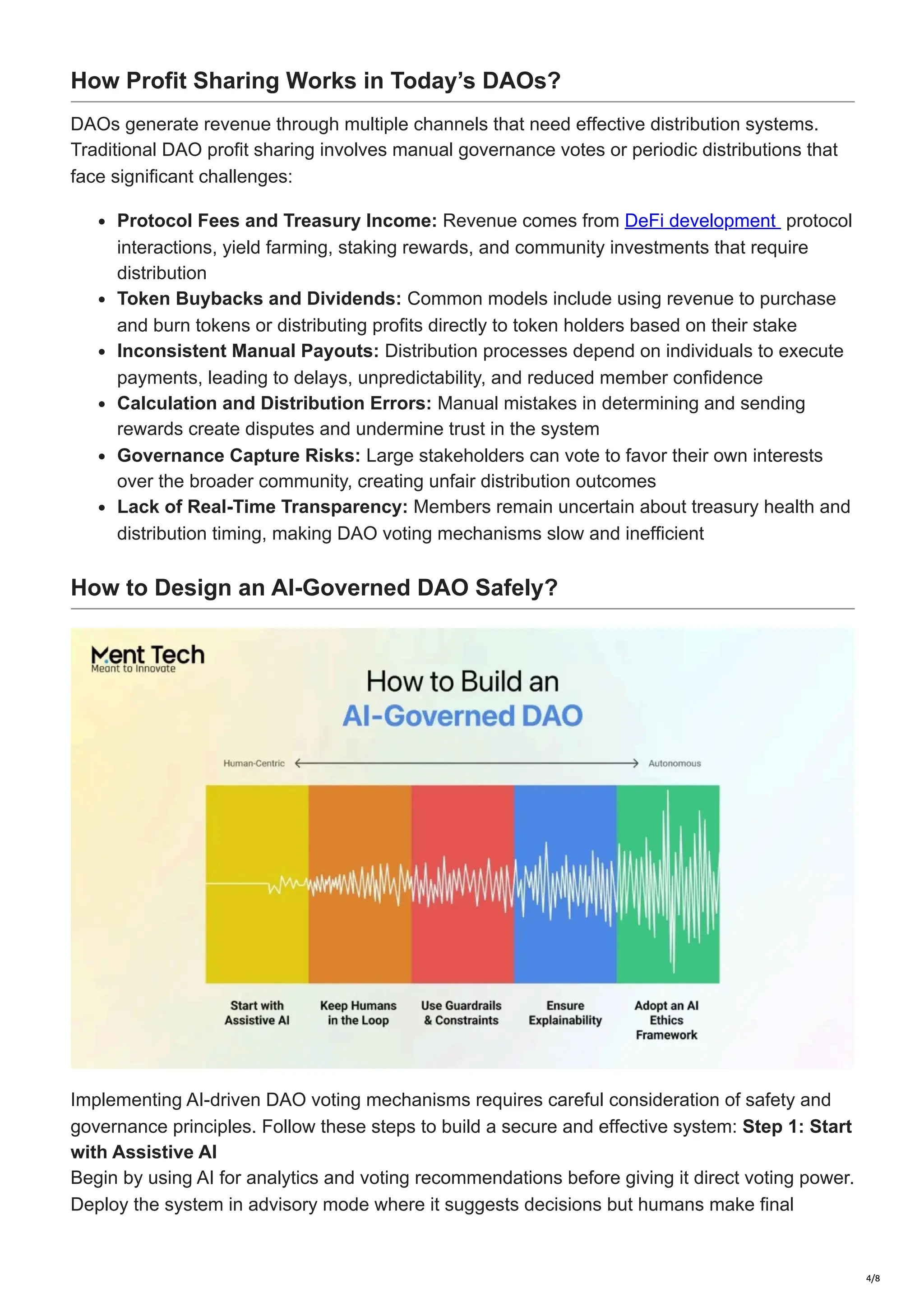 How Profit Sharing Works in Today’s DAOs?
DAOs generate revenue through multiple channels that need effective distribution systems.
Traditional DAO profit sharing involves manual governance votes or periodic distributions that
face significant challenges:
Protocol Fees and Treasury Income: Revenue comes from DeFi development protocol
interactions, yield farming, staking rewards, and community investments that require
distribution
Token Buybacks and Dividends: Common models include using revenue to purchase
and burn tokens or distributing profits directly to token holders based on their stake
Inconsistent Manual Payouts: Distribution processes depend on individuals to execute
payments, leading to delays, unpredictability, and reduced member confidence
Calculation and Distribution Errors: Manual mistakes in determining and sending
rewards create disputes and undermine trust in the system
Governance Capture Risks: Large stakeholders can vote to favor their own interests
over the broader community, creating unfair distribution outcomes
Lack of Real-Time Transparency: Members remain uncertain about treasury health and
distribution timing, making DAO voting mechanisms slow and inefficient
How to Design an AI-Governed DAO Safely?
Implementing AI-driven DAO voting mechanisms requires careful consideration of safety and
governance principles. Follow these steps to build a secure and effective system: Step 1: Start
with Assistive AI
Begin by using AI for analytics and voting recommendations before giving it direct voting power.
Deploy the system in advisory mode where it suggests decisions but humans make final
4/8
 