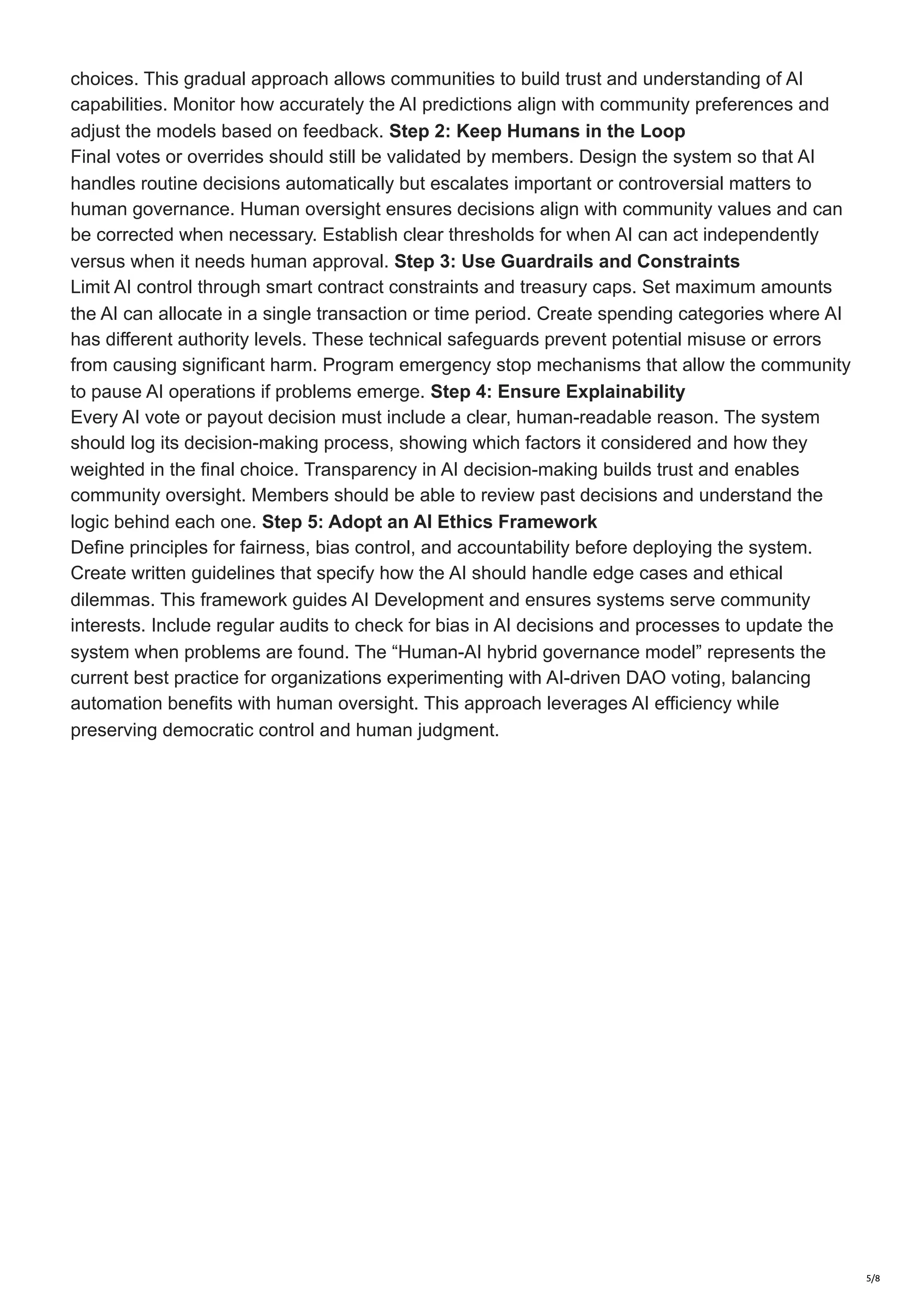 choices. This gradual approach allows communities to build trust and understanding of AI
capabilities. Monitor how accurately the AI predictions align with community preferences and
adjust the models based on feedback. Step 2: Keep Humans in the Loop
Final votes or overrides should still be validated by members. Design the system so that AI
handles routine decisions automatically but escalates important or controversial matters to
human governance. Human oversight ensures decisions align with community values and can
be corrected when necessary. Establish clear thresholds for when AI can act independently
versus when it needs human approval. Step 3: Use Guardrails and Constraints
Limit AI control through smart contract constraints and treasury caps. Set maximum amounts
the AI can allocate in a single transaction or time period. Create spending categories where AI
has different authority levels. These technical safeguards prevent potential misuse or errors
from causing significant harm. Program emergency stop mechanisms that allow the community
to pause AI operations if problems emerge. Step 4: Ensure Explainability
Every AI vote or payout decision must include a clear, human-readable reason. The system
should log its decision-making process, showing which factors it considered and how they
weighted in the final choice. Transparency in AI decision-making builds trust and enables
community oversight. Members should be able to review past decisions and understand the
logic behind each one. Step 5: Adopt an AI Ethics Framework
Define principles for fairness, bias control, and accountability before deploying the system.
Create written guidelines that specify how the AI should handle edge cases and ethical
dilemmas. This framework guides AI Development and ensures systems serve community
interests. Include regular audits to check for bias in AI decisions and processes to update the
system when problems are found. The “Human-AI hybrid governance model” represents the
current best practice for organizations experimenting with AI-driven DAO voting, balancing
automation benefits with human oversight. This approach leverages AI efficiency while
preserving democratic control and human judgment.
5/8
 