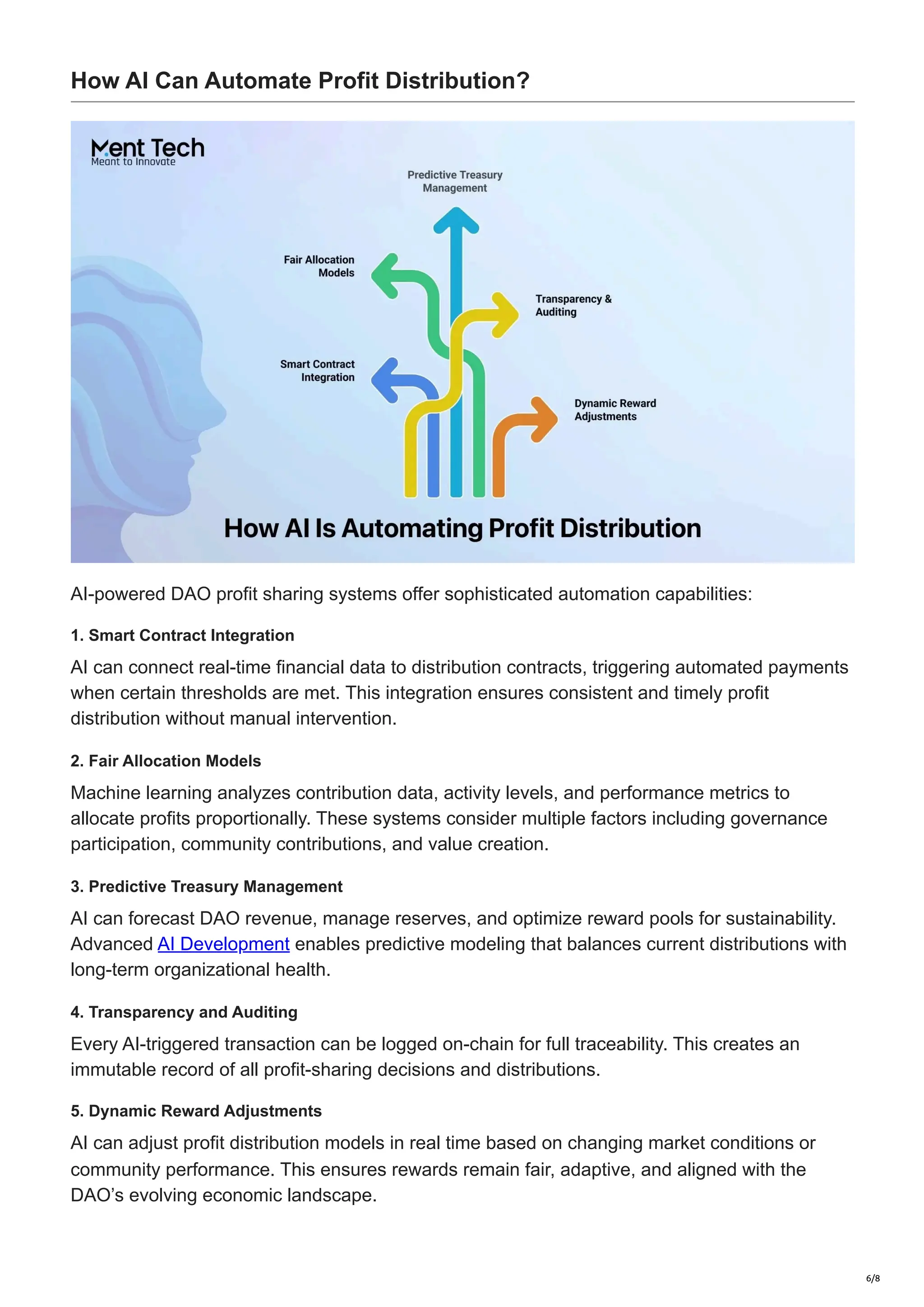 How AI Can Automate Profit Distribution?
AI-powered DAO profit sharing systems offer sophisticated automation capabilities:
1. Smart Contract Integration
AI can connect real-time financial data to distribution contracts, triggering automated payments
when certain thresholds are met. This integration ensures consistent and timely profit
distribution without manual intervention.
2. Fair Allocation Models
Machine learning analyzes contribution data, activity levels, and performance metrics to
allocate profits proportionally. These systems consider multiple factors including governance
participation, community contributions, and value creation.
3. Predictive Treasury Management
AI can forecast DAO revenue, manage reserves, and optimize reward pools for sustainability.
Advanced AI Development enables predictive modeling that balances current distributions with
long-term organizational health.
4. Transparency and Auditing
Every AI-triggered transaction can be logged on-chain for full traceability. This creates an
immutable record of all profit-sharing decisions and distributions.
5. Dynamic Reward Adjustments
AI can adjust profit distribution models in real time based on changing market conditions or
community performance. This ensures rewards remain fair, adaptive, and aligned with the
DAO’s evolving economic landscape.
6/8
 