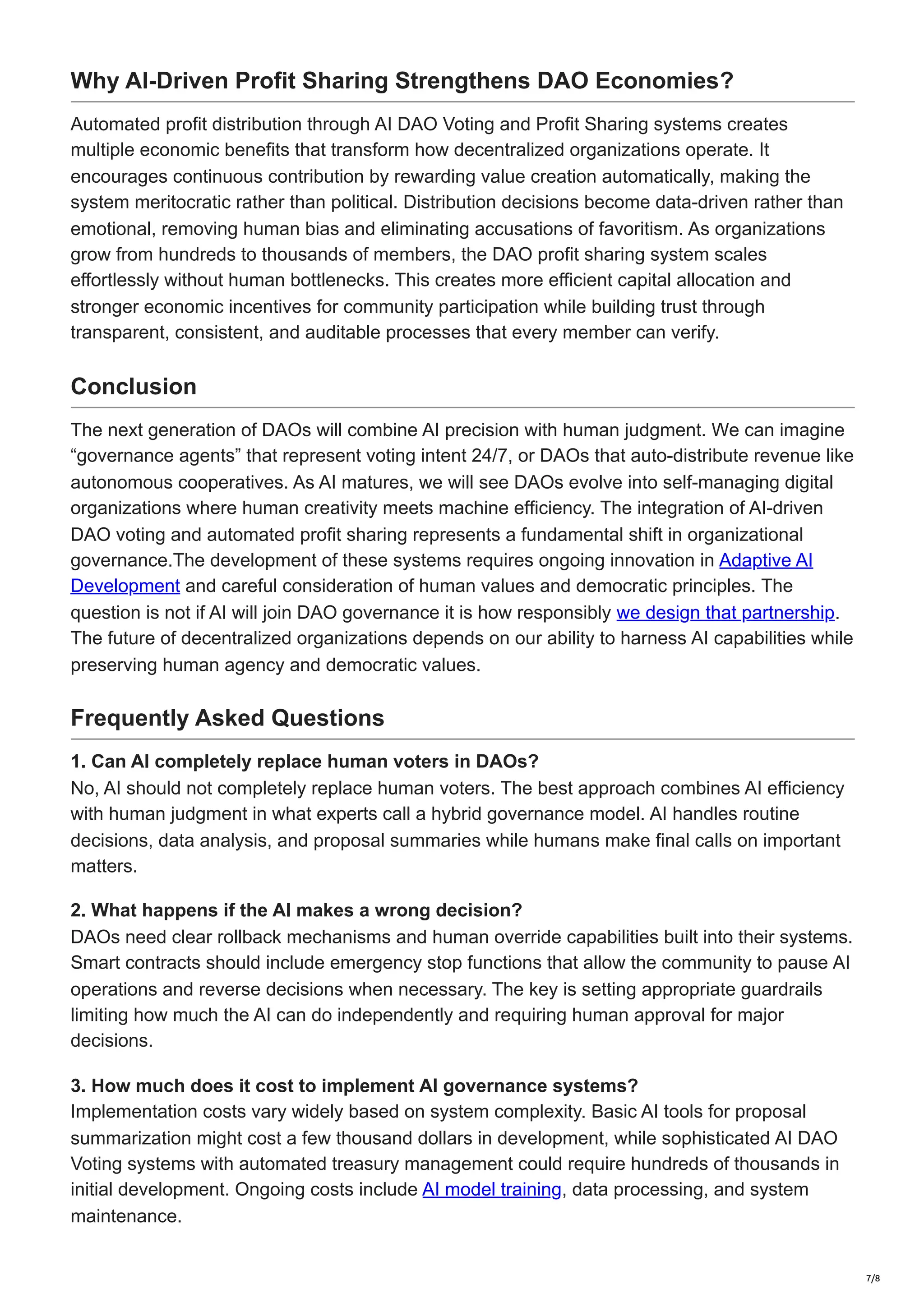 Why AI-Driven Profit Sharing Strengthens DAO Economies?
Automated profit distribution through AI DAO Voting and Profit Sharing systems creates
multiple economic benefits that transform how decentralized organizations operate. It
encourages continuous contribution by rewarding value creation automatically, making the
system meritocratic rather than political. Distribution decisions become data-driven rather than
emotional, removing human bias and eliminating accusations of favoritism. As organizations
grow from hundreds to thousands of members, the DAO profit sharing system scales
effortlessly without human bottlenecks. This creates more efficient capital allocation and
stronger economic incentives for community participation while building trust through
transparent, consistent, and auditable processes that every member can verify.
Conclusion
The next generation of DAOs will combine AI precision with human judgment. We can imagine
“governance agents” that represent voting intent 24/7, or DAOs that auto-distribute revenue like
autonomous cooperatives. As AI matures, we will see DAOs evolve into self-managing digital
organizations where human creativity meets machine efficiency. The integration of AI-driven
DAO voting and automated profit sharing represents a fundamental shift in organizational
governance.The development of these systems requires ongoing innovation in Adaptive AI
Development and careful consideration of human values and democratic principles. The
question is not if AI will join DAO governance it is how responsibly we design that partnership.
The future of decentralized organizations depends on our ability to harness AI capabilities while
preserving human agency and democratic values.
Frequently Asked Questions
1. Can AI completely replace human voters in DAOs?
No, AI should not completely replace human voters. The best approach combines AI efficiency
with human judgment in what experts call a hybrid governance model. AI handles routine
decisions, data analysis, and proposal summaries while humans make final calls on important
matters.
2. What happens if the AI makes a wrong decision?
DAOs need clear rollback mechanisms and human override capabilities built into their systems.
Smart contracts should include emergency stop functions that allow the community to pause AI
operations and reverse decisions when necessary. The key is setting appropriate guardrails
limiting how much the AI can do independently and requiring human approval for major
decisions.
3. How much does it cost to implement AI governance systems?
Implementation costs vary widely based on system complexity. Basic AI tools for proposal
summarization might cost a few thousand dollars in development, while sophisticated AI DAO
Voting systems with automated treasury management could require hundreds of thousands in
initial development. Ongoing costs include AI model training, data processing, and system
maintenance.
7/8
 