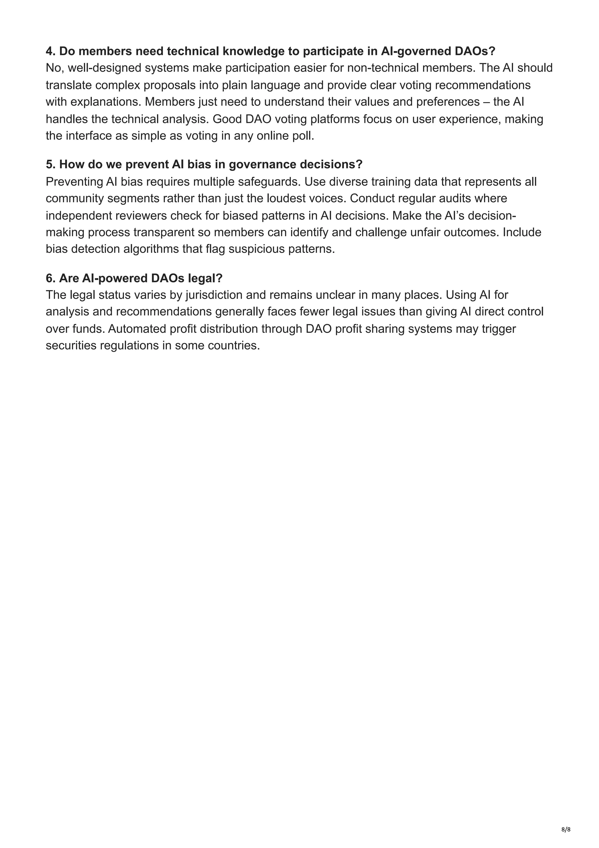 4. Do members need technical knowledge to participate in AI-governed DAOs?
No, well-designed systems make participation easier for non-technical members. The AI should
translate complex proposals into plain language and provide clear voting recommendations
with explanations. Members just need to understand their values and preferences – the AI
handles the technical analysis. Good DAO voting platforms focus on user experience, making
the interface as simple as voting in any online poll.
5. How do we prevent AI bias in governance decisions?
Preventing AI bias requires multiple safeguards. Use diverse training data that represents all
community segments rather than just the loudest voices. Conduct regular audits where
independent reviewers check for biased patterns in AI decisions. Make the AI’s decision-
making process transparent so members can identify and challenge unfair outcomes. Include
bias detection algorithms that flag suspicious patterns.
6. Are AI-powered DAOs legal?
The legal status varies by jurisdiction and remains unclear in many places. Using AI for
analysis and recommendations generally faces fewer legal issues than giving AI direct control
over funds. Automated profit distribution through DAO profit sharing systems may trigger
securities regulations in some countries.
8/8
 