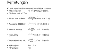 Perhitungan
• Dibuat injeksi atropin sulfat 0,5 mg/ml sebanyak 100 ampul
• Total pembuatan = 1 ml x 100 ampul = 100 ml
• Dilebihkan 10 % = 110 ml
• Atropin sulfat 0,525 mg =
0,525 mg
1 ml
x 110 ml = 57,75 mg
• Asam asetat 0,0003 ml =
0,0003 ml
1 ml
x 110 ml = 0,033 ml
• Na asetat 1,20 mg =
1,20 mg
1 ml
x 110 ml = 132 mg
• NaCl 6,50 mg =
6,50 mg
1 ml
x 110 ml = 715 mg
• Na metabisulfit 1,0 mg =
1,0 mg
1 ml
x 110 ml = 110 mg
• Aq Pro Injeksi = ad 110 ml
• Nitrogen gas = qs
 