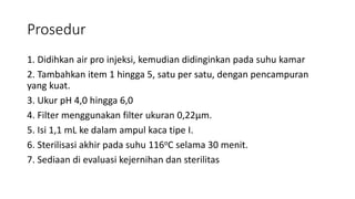 Prosedur
1. Didihkan air pro injeksi, kemudian didinginkan pada suhu kamar
2. Tambahkan item 1 hingga 5, satu per satu, dengan pencampuran
yang kuat.
3. Ukur pH 4,0 hingga 6,0
4. Filter menggunakan filter ukuran 0,22μm.
5. Isi 1,1 mL ke dalam ampul kaca tipe I.
6. Sterilisasi akhir pada suhu 116oC selama 30 menit.
7. Sediaan di evaluasi kejernihan dan sterilitas
 