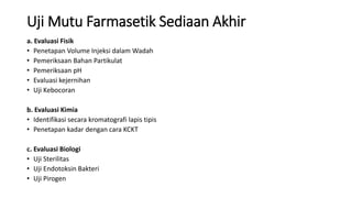 Uji Mutu Farmasetik Sediaan Akhir
a. Evaluasi Fisik
• Penetapan Volume Injeksi dalam Wadah
• Pemeriksaan Bahan Partikulat
• Pemeriksaan pH
• Evaluasi kejernihan
• Uji Kebocoran
b. Evaluasi Kimia
• Identifikasi secara kromatografi lapis tipis
• Penetapan kadar dengan cara KCKT
c. Evaluasi Biologi
• Uji Sterilitas
• Uji Endotoksin Bakteri
• Uji Pirogen
 