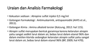 Uraian dan Analisis Farmakologi
• Kekuatan sediaan : Atropine sulfat injeksi 0,5 mg/ml
• Golongan Farmakologi : Antimuskarinik, antispasmodik (AHFS et al.,
2011).
• Golongan Kimia : Amina alkaloid tersier (Katzung, 2012: hal 115).
• Atropin sulfat merupakan bentuk garamnya karena kelarutan atropin
yaitu sangat sedikit larut dalam air, bebas larut dalam etanol 96% dan
dalam metilen klorida sedangkan kelarutan atropin sulfat yaitu sangat
larut dalam air, bebas larut dalam etanol 96% (BP, 2009; hal 470).
 