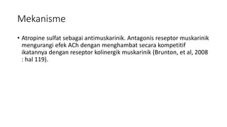 Mekanisme
• Atropine sulfat sebagai antimuskarinik. Antagonis reseptor muskarinik
mengurangi efek ACh dengan menghambat secara kompetitif
ikatannya dengan reseptor kolinergik muskarinik (Brunton, et al, 2008
: hal 119).
 