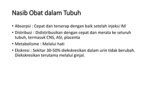 Nasib Obat dalam Tubuh
• Absorpsi : Cepat dan terserap dengan baik setelah injeksi IM
• Distribusi : Didistribusikan dengan cepat dan merata ke seluruh
tubuh, termasuk CNS, ASI, placenta
• Metabolisme : Melalui hati
• Ekskresi : Sekitar 30-50% diekskresikan dalam urin tidak berubah.
Diekskresikan terutama melalui ginjal.
 