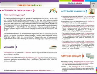 FICHA
4
ACTIVIDADES SEMEJANTESACTIVIDADESY ORIENTACIONES
CÁLCULO MENTAL
ESTRATEGIAS BÁSICAS
Tengo un problema: ¿qué hago?
El maestro pide a los niños que se pongan de pie formando un círculo y les dice que
van a resolver problemas. Plantea el problema y les dice que todos deben resolverlo
mentalmente, pero contestará el primero que dé un paso al frente (si ninguno lo hace,
el docente selecciona a uno). Puede plantear problemas como el siguiente: "Ayer fui a la
frutería y compré 10 pesos de plátanos, 20 pesos de mangos y 15 pesos de guayabas.
¿Cuánto pagué?". La respuesta que dé el alumno debe incluir el procedimiento que si-
guió; porejemplo: "Hay que sumar todo lo que pagó: 10 más 20 da 30, más 10, 40, más
5,45".
Si el docente observa que los alumnos tienen alguna dificultad en expresar su procedi-
miento o en resolver el problema, debe orientarlos. También puede preguntar al resto
del grupo: "Alguien siguió otro procedimiento?". Si alguno dice que sí, le pide que lo
diga. La intención es que se desplieguen todas las estrategias que siguen los alumnos.
VARIANTES
Para primer ciclo: En la actividad Lo telaraña, reducir el grado de dificultad cambiando
las cantidades a un dígito.
FUENTES DE CONSULTA
Ministerio de Educación de Argentina. (2012). Relaciones
múltiples. Multiplicación y división 2. Argentina: Serie: Pie-
dra Libre para todos.
Ministerio de Educación de Argentina. (2012). Sobre las ta-
blas. Argentina: Serie: Piedra Libre para todos.
Secretaría de Educación Pública. (1993). Fichero de activi-
dades didácticas. Matemáticos. Tercer grado. México: SEP.
Fichas: 5, "Dados y cuentas"; 10, "Qué operación es?"; 27,
"Dados y rectángulos"; 41, "Por 10, por 20 y por 30"; 55,
"Problemas de multiplicar"; 57, "Problemas de división".
> Secretaría de Educación Pública. (1993). Fichero de activi-
dades didácticas. Matemáticas. Cuarto grado. México: SER
Fichas: 4, "Cuál es el resultado?"; 9, "Como cuántos?"; 24,
"Cuántos repartimos?"; 39, "Cómo se relacionan?"; 40,
"La papelería".
Secretaría de Educación Pública. (2014). Fichero de activi-
dades didácticas para Escuelas de Tiempo Completo. Jugar
con números y algo más. México: SEP. Fichas: 1, "Adivina la
suma"; 2, "El más cercano a 100"; 3, "Rompecabezas con
números"; 4, "Yo tengo... ¿Quién tiene..?"; 5, "Gigantes y
enanos"; 18, "Juegos con dados".
Tercer ciclo: En la actividad Tengo un problema: ¿qué hago? pueden ir planteándose
problemas que involucren multiplicaciones y divisiones o dos operaciones, como una
suma y una división.
* Actividades adaptadas de Sobre/as tablas, p. 13,y Relaciones múltiples, Multiplicación y división 2, p. 5.
• Broitman, C. (2007). Matemática, Cálculo mental con nú-
meros naturales. Tercerciclo de la escuela primaria. Bue-
nos Aires, Argentina: Ministerio de Educación.
• lbañez, J. J. (s.f.). Estrategias de cáculo mental. Recupe-
rado de: http:/Jdocentes.educacion.navarra.es/jjimenei/
downloads/estrategiascmental.pdf. Consulta: 12 de julio
de ¿018.
1
1
 