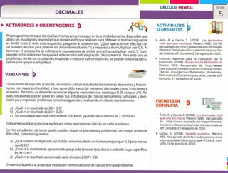 CÁLCULO MENTAL FICHA
5DECIMALES
ACTIVIDADES Y ORIENTACIONES
SEMEJANTESÁ,ø
ACTIVIDADES
Proponga al maestro que plantee las mismas preguntas que en la actividad anterior. Es posible que
ahora los estudiantes respondan que la operación que realizan para obtener el término siguiente
es dividir entre 2. Ante esta respuesta, pregunte a los alumnos: "Qué operación se efectúa con
un número decimal para obtener los mismos resultados?" La respuesta es multiplicar por 0.5. Al
terminar, el profesor ha de enfatizar la equivalencia de dividir entre 2 y multiplicar por 0.5. Com-
prender estas relaciones los ayudará a desarrollar estrategias de cálculo mental. Para este tipo de
problemas, donde los estudiantes empiezan a explorar tales relaciones, se puede utilizar la calcu-
ladora para apoyar sus hipótesis.
VARIANTES
Los alumnos de segundo grado de secundaria ya han estudiado los números decimales y fraccio-
narios con mayor profundidad, y han aprendido a escribir números decimales como fracciones y
viceversa. Por tanto, ya deben de reconocer algunas equivalencias, como que 0.25 es igual a '4. Así
pues, los jóvenes podrán poner en juego sus estrategias de cálculo de números naturales y deci-
males para responder problemas como los siguientes, realizando el cálculo mentalmente:
a) ¿Cuál es el resultado de 30 x 3.5?
b) ¿Cuál es el resultado de 10 0.25?
c) Un auto viaja a velocidad constante de 100 km/h, ¿qué distancia recorre en 2.25 horas?
El docente pedirá al grupo que expliquen cómo realizaron el cálculo en cada problema.
Con los estudiantes de tercer grado pueden seguirse planteando problemas con mayor grado de
dificultad, como los siguientes:
a) ¿Qué número multiplicado por 0.2 da como resultado un número mayor que 0.2 pero menor
que 0.21?
b) ¿Cuál es la medida más aproximada que puede tener el lado de un cuadrado cuya superficie
esde5 cm2?
c) ¿Cuál es el resultado aproximado de la división 2307 29?
El maestro le pedirá al grupo que expliquen cómo realizaron el cálculo en cada problema.
Ávila, A. y García, 5. (2008). Los decimales.
más que una escrituro. México: INEE, 61-76.
Recuperado de: http://www.inee.edu.mx/mape/
themes/Temalnee/Documentos/mapes/los
decimalesa,pdf. consulta: 23 de agosto de 2018.
> Instituto Nacional para la Evaluaicón de la
Educación. (2008). Pisa en elaula: Matemáticas,
México: INEE. Recuperado de: http://www.
inee.edu.mx/images/stories/publicaciones/
Textos_divulgacion/Materiales_docentes/
Matematicas/Completo/pisa_aula_matea.pdf.
Consulta: 23 de agosto de 2018.
FUENTES DE
CONSULTA
• Ávila, A. y García, 5. (2008). Los decimales: más
que una escritura. México: INEE. Recuperado
de: http://www.inee.edu.mx/mape/themes/
Temalnee/Documentos/mapes/losdecimalesa.
pdf. Consulta: 23 de agosto de 2018.
• García, S, (2014). Sentido numérico. México:
INEE. Recuperado de: http://publicaciones.inee.
edu.mx/detallePub.action?clave=p10415. Con-
sulta 23 de agosto de 2018.
1
1
 