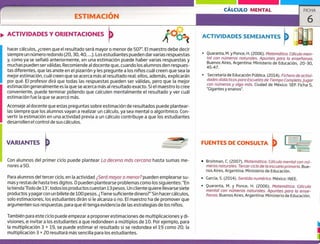 ACTIVIDADES SEMEJANTES
FUENTES DE CONSULTA
I_-
CÁLCULO MENTAL FICHA
ESTIMACION
ACTIVIDADES Y ORIENTACIONES
hacer cálculos, ¿creen que el resultado será mayor o menor de 50?". El maestro debe decir
siempre un número redondo (20,30,40, ...). Los estudiantes pueden darvarias respuestas
y, como ya se señaló anteriormente, en una estimación puede haber varias respuestas y
muchas pueden ser válidas. Recomiende al docente que, cuando los alumnos den respues-
tas diferentes, que las anote en el pizarrón y les pregunte a los niños cuál creen que sea la
mejor estimación, cuál creen que se acerca más al resultado real; ellos, además, explicarán
por qué. El profesor dirá que todas las respuestas pueden ser válidas, pero que la mejor
estimación generalmente es la que se acerca más al resultado exacto. Si el maestro lo cree
conveniente, puede terminar pidiendo que calculen mentalmente el resultado y ver cuál
estimación fue la que se acercó más.
Aconseje al docente que estas preguntas sobre estimación de resultados puede plantear-
las siempre que los alumnos vayan a realizar un cálculo, ya sea mental o algorítmico. Con-
vertir la estimación en una actividad previa a un cálculo contribuye a que los estudiantes
desarrollen el control de sus cálculos.
Quaranta, M. y Ponce, H. (2006). Matemática. Cálculo men-
tal con números naturales. Apuntes para la enseñanza.
Buenos Aires, Argentina: Ministerio de Educación, ¿0-30,
45-47.
Secretaría de Educación Pública. (2014). Fichero de activi-
dades didácticas para Escuelas de Tiempo completo. Jugar
con números y algo más. Ciudad de México: SEP. Ficha 5,
"Gigantes y enanos".
VARIANTES
Con alumnos del primer ciclo puede plantear La decena más cercana hasta sumas me-
nores a 50.
Para alumnos del tercer ciclo, en la actividad ¿Será mayor o menor? pueden emplearse su-
mas y restas de hasta tres dígitos. O pueden plantearse problemas como los siguientes: "En
la tienda 'Todo de 1', todos los productos cuestan 13 pesos. Un cliente quiere llevarse siete
productos y pagar con un billete de 100 pesos. ¿Tiene suficiente dinero?" Sin hacer cálculos,
solo estimaciones, los estudiantes dirán si le alcanza o no. El maestro ha de promover que
argumenten sus respuestas, para que él tenga evidencia de las estrategias de los niños.
También para este ciclo puede empezar a proponer estimaciones de multiplicaciones y di-
visiones, e invitar a los estudiantes a que redondeen a múltiplos de 10. Por ejemplo, para
la multiplicación 3 x 19, se puede estimar el resultado si se redondea el 19 como 20; la
multiplicación 3 x 20 resultará más sencilla para los estudiantes.
• Broitman, C. (2007). Matemática. Cálculo mental con nú-
meros naturales. Tercer ciclo de la escuela primaria. Bue-
nos Aires, Argentina: Ministerio de Educación.
• García, S. (2014). Sentido numérico. México: INEE.
• Quaranta, M. y Ponce, H. (2006). Matemática. Cálculo
mental con números naturales. Apuntes para la ense-
ñanza. Buenos Aires, Argentina: Ministerio de Educación.
1
1
 