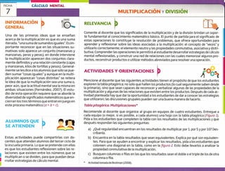 7
ALUMNOS QUE
SE ATIENDEN
Estas actividades puede compartirlas con do-
centes que atienden alumnos del tercer ciclo de
la escuela primaria. [oque se pretende con ellas
es que los estudiantes reflexionen sobre las re-
laciones que existen entre los números que se
multiplican o se dividen, para que puedan desa-
rrollar estrategias de cálculo mental.1
FICHA CÁLCULO MENTAL
MULTIPLICACIÓN y DIVISIÓN
INFORMACIÓN
GENERAL
RELEVANCIA
Una de las primeras ideas que se ensefian
acerca de la multiplicación es que es una suma
iterada, "una suma de sumandos iguales", [sim-
portante reconocer que en las situaciones su-
mativas solo aparece un conjunto (manzanas y
manzanas, peras y peras); en donde interviene
la multiplicación aparecen dos conjuntos clara-
mente definidos y una relación constante (cajas
y manzanas, kilos de tortillas y pesos). General-
mente se les dice a los alumnos que solo se pue-
den sumar "cosas iguales" y aunque en la multi-
plicación aparezcan "cosas distintas" se reitera
la idea de que la multiplicación sea una suma o,
peor aún, que la actitud mental sea la misma en
ambas situaciones (Fernández, 2007). El estu-
dio de esta operación requiere que se aborde la
diversidad de significados matemáticos que en-
cierran los tres términos que entran en juego en
este proceso matemático (a x b c).
Comente al docente que los significados de la multiplicación y de la división brindan un sopor-
te fundamental al conocimiento matemático básico, El punto de partida para el significado de
estas operaciones lo constituye la resolución de problemas, que ofrece oportunidades para
aprender y reflexionar sobre las ideas asociadas a la multiplicación; el concepto de "veces" y
utilizarlo correctamente; el elemento neutro y las propiedades conmutativa, asociativa y distri-
butiva. Comprender las operaciones le permitirá al estudiante desarrollar estrategias de cálculo
mental reflexionadas, y construir una red de relaciones con las cuales memorizar algunos pro-
ductos, reconstruir productos o utilizar métodos abreviados para resolver una operación.
ACTIVIDADES Y ORIENTACIONES
Mencione al docente que las siguientes actividades tienen el propósito de que los estudiantes
exploren la tabla pitagórica; no solo que hallen los productos (lo cual seguramente saben desde
la primaria), sino que sean capaces de reconocer y verbalizar algunas de las propiedades de la
multiplicación y algunas de las relaciones que existen entre los productos. Después de cada ac-
tividad planteada hay que dar la oportunidad a los estudiantes de dar a conocer las estrategias
que utilizaron; las discusiones grupales pueden ser una buena manera de hacerlo.
Tabla pitagórica. Multiplicaciones *
Recomiende al docente que organice al grupo en equipos de cuatro estudiantes. Entregue a
cada equipo (o mejor, si es posible, a cada alumno) una hoja con la tabla pitagórica (Figura 1).
Pida a los estudiantes que completen la tabla con los resultados de las multiplicaciones y que
después respondan las siguientes preguntas:
a) ¿Qué regularidad encuentran en los resultados de multiplicar por 1, por 5 y por 10? Des-
críbanla.
b) Encuentra en la tabla resultados que sean equivalentes. Explica por qué son equivalen-
tes. Para que se ayuden a encontrar y explicar los resultados, pida a los estudiantes que
coloreen una diagonal en la tabla, como en la figura?. Esto debe llevarlos a analizar la
propiedad conmutativa de la multiplicación.
c) Busquen columnas o filas en las que los resultados sean el doble o el triple de los de otra
columna o fila.
* Actividad tomada de Broitman (2008).
 