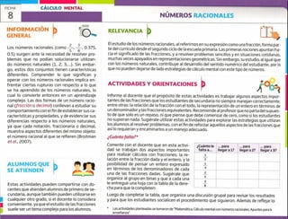 8
ALUMNOS QUE
SE ATIENDEN
Estas actividades pueden compartirse con do-
centes que atienden alumnos de primero de se-
cundaria, aunque también pueden utilizarse en
cualquier otro grado, si el docente lo considera
conveniente, ya que el estudio de las fracciones
suele ser un tema complejo para los alumnos.
1
FICHA CÁLCULO MENTAL
NÚMEROS RACIONALES
RELEVANCIA
El estudio de los números racionales, al referirnos en su expresión como una fracción, forma par-
te del currículo desde el segundo ciclo de la escuela primaria. Las primeras nociones apuntan ha-
cia el significado de las fracciones, y a resolver problemas sencillos y en situaciones cotidianas,
muchas veces apoyados en representaciones geométricas. Sin embargo, su estudio, al igual que
con los números naturales, contribuye al desarrollo del sentido numérico del estudiante, por lo
que no pueden dejarse de lado estrategias de cálculo mental con este tipo de números.
ACTIVIDADES Y ORIENTACIONES
Informe al docente que el propósito de estas actividades es trabajar algunos aspectos impor-
tantes de las fracciones que los estudiantes de secundaria no siempre manejan correctamente;
entre otras: la relación de la fracción con el todo, la representación de un entero en términos de
un denominadory las fracciones equivalentes. Recomiende al profesor que no parta del supues-
to de que solo es un repaso, ni que piense que debe comenzar de cero, como si los estudiantes
no supieran nada. Sugiérale utilizar estas actividades para explorar las estrategias que utilizan
los alumnos al resolver problemas, con el fin de reforzar aquellos aspectos de las fracciones que
así lo requieran y encaminarlos a un manejo adecuado.
¿ Cuánto fa!ta?*
Comente con el docente que en esta activi-
dad se trabajan dos aspectos importantes
para realizar cálculos con fracciones: la re-
lación entre la fracción dada y el entero, y la
posibilidad de pensar un entero expresado
en términos de los denominadores de cada
una de las fracciones dadas. Sugiérale que
organice al grupo en binas y que a cada una
le entregue una hoja con la tabla de la dere-
cha para que la completen:
Luego de completar la tabla, que organice una discusión grupal para revisar los resultados
y para que los estudiantes socialicen el procedimiento que siguieron. Además de reflejar lo
*
Las actividades planteadas se tomaron de "Matemática. cálculo mental con números racionales. Apuntes para la
enseñanza".
INFORMACIÓN
GENERAL
Los números racionales (como
2 3
0.375,
5 8
0.5) surgen ante la necesidad de resolver pro-
blemas que no podían solucionarse utilizan-
do números naturales (1, 2, 3,...). Sin embar-
go, estos dos conjuntos tienen características
diferentes. Comprender lo que significan y
operar con los números racionales implica en-
frentar ciertas rupturas con respecto a lo que
se ha aprendido de los números naturales, lo
cual lo convierte entonces en un aprendizaje
complejo. Las dos formas de un número racio-
nal (fracción o decimal) conllevan a estudiar su
comportamiento con el fin de establecer sus ca-
racterísticas y propiedades, y de evidenciar sus
diferencias respecto a los números naturales,
ya que cada flotación, fraccionaria o decimal,
muestra aspectos diferentes del mismo objeto:
el número racional al que se refieren (Broitman
etal., 2007).
rl-
¿Cuánto le
falta a...
... para
llegar a 1?
... para
llegar a 2?
... para
llegar a 3?
1
2
1
3
2
5
3
o
 