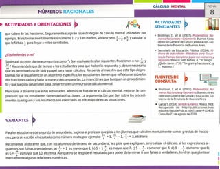 CÁLCULO MENTAL
ACTIVIDADES
SEMEJANTES
ACTIVIDADES Y ORIENTACIONES
VARIANTES
• García, S. (2014). Sentido numárico. México: INEE.
Recuperado de: http:/fpublicaciones.inee.
edu.mx/detallePub.action?clave= P10416.
Consulta 23 de agosto de 2018.
NUMEROS RACIONALES
FICHA
8
que saben de las fracciones. Seguramente surgirán las estrategias de cálculo mental utilizadas; por
ejemplo, transformar mentalmente los números 1, ¿y 3 en medios, verlos como+,
~
y+ y calcular lo
que le falta a -- para llegar a estas cantidades.
¿Equivalentes o no?
Sugiera al docente plantear preguntas como: " Son equivalentes las siguientes fracciones o no: y
? Reconiiéndele que dé tiempo a los estudiantes para que hallen la respuesta y, de ser necesario,
que les permita el uso de lápiz y papel para hacer cálculos. Recuerde al maestro que este tipo de pro-
blemas no se resuelven con un algoritmo específico; los estudiantes tienen que reflexionar sobre las
dos fracciones dadas y hallar la manera de compararlas. La intención es que busquen un procedimien-
to y que luego lo desarrollen para convertirlo en un recurso de cálculo mental.
Mencione al docente que estas actividades, además de fortalecer el cálculo mental, mejoran la com-
prensión que los estudiantes tienen de las fracciones. La argumentación que den sobre los procedi-
mientos que siguen y sus resultados son esenciales en el trabajo de estas situaciones.
Para los estudiantes de segundo de secundaria, sugiera al profesor que pida a los jóvenes que calculen mentalmente sumas y restas de fraccio-
nes, pero sin escribir el resultado como número mixto; por ejemplo: - + 1, -1, + 3, etcétera.
Recomiende al docente que, con los alumnos de tercero de secundaria, les pida que expliquen, sin realizar el cálculo, si las expresiones si-
guientes son falsas o verdaderas: a) -- + 1 es mayor que 1; b) 5 + 1 es mayor que 7; c) 5 - --- es menor que 4; d) 9 -
1
es menor que 8;
e) 6 + ---
es mayor que 10, etcétera. Aunque no se les pide el resultado para poder determinar si son falsas o verdaderas, tendrán que plantear
mentalmente algunas relaciones numéricas.
Broitman, C. et al. (2007). Matemática: Nú-
meros Racionales y Geometría. Buenos Aires:
Dirección General de Cultura y Educación. Go-
bierno de la Provincia de Buenos Aires.
Secretaría de Educación Pública. (2014). Fi-
chero de actividades didácticos para Escue-
las de Tiempo Completo.Jugar con números y
algo más, México: SEP, Fichas: 4, 'Yo tengo...
¿Quién tiene..?"; 6,"Tangramyfracciones' y
7, "Máximo 2k'.
FUENTES DE
CONSULTA
• Broitman, C. et al. (2007). Matemática: Nú-
meros Racionales y Geometría. Buenos Aires:
Dirección General de Cultura y Educación. Go-
bierno de la Provincia de Buenos Aires.
 