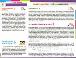 FICHA CÁLCULO MENTAL
9 MULTIPLICACIÓN CON NÚMEROS REDONDOS
ALUMNOS QUE
SE ATIENDEN
Las actividades están dirigidas a docentes que
atienden alumnos del tercer ciclo de la escuela
primaria. Se recomienda hacerlo con todos los
estudiantes, ya que lo que se pretende es que re-
flexionen sobre las relaciones que existen entre
los números que se multiplican, para que puedan
1 desarrollar estrategias de cálculo mental.
INFORMACIÓN
GENERAL
RELEVANCIA
rr
En nuestro currículo, el conocimiento de las
operaciones básicas es una base importante
para el inicio del estudio de las matemáticas y,
por tanto, para el desarrollo del pensamiento
matemático. Se puede decir que la enseñanza
de la multiplicación debe abarcar tanto el con-
cepto de multiplicación y las tablas con sus pro-
piedades, así como estrategias para multiplicar
números de más de una cifra y el algoritmo de
la multiplicación (Isoda y Olfos, 2009). En par-
ticular, los números "redondos" (aquellos que
son potencias o múltiplos de 10) resultan ser
números más fáciles de multiplicar y, por ende,
sus resultados son más fáciles de memorizar.
La multiplicación, como una de las operaciones básicas, requiere, para su enseñanza y estudio:
actividades de conceptualización y de proceduro!izoción, las cuales lleven al estudiante a com-
prender lo que representa el producto obtenido a partir del contexto en que se utilice, así corno
las propiedades de esta operación, y actividades que le permitan, además, realizar las opera-
ciones de manera rápida y efectiva. En este sentido, el cálculo mental con multiplicaciones utili-
zando números redondos (potencias o múltiplos de 10), al ser cálculos que resultan másfáciles
para los estudiantes, les permite tener un repertorio de resultados conocidos que lesfacilitarán
hacer cálculos más complejos.
ACTIVIDADES Y ORIENTACIONES
Comente al docente que con estas actividades se pretende que el estudiante realice cálculos
usando la multiplicación por potencias de 10 y múltiplos de estas para resolver otras multiplica-
ciones, así como empleando la propiedad distributiva de la multiplicación respecto de la suma
y de la resta, de tal manera que puedan descomponer números donde aparezca un múltiplo de
10. Aconseje al profesor en el sentido de que no se debe obligar a los estudiantes a aprende rse
el nombre de la propiedad; lo importante es que la usen: a ( b + c) = (a x b)-4- (o x c). Después
de cada actividad planteada, hay que buscar la oportunidad de conocer las estrategias que utili-
zaron los alumnos y de realimentar a los que se les dificultó más realizar los cálculos. Sugiera al
maestro que las discusiones en equipo pueden ser una buena manera de hacer esto; si planteó
muchos ejercicios, puede retomar solo algunos para la discusión.
A partir de conocidos
Comente con el docente que esta actividad tiene la intención de que los estudiantes realicen
cálculos a partir de resultados ya conocidos, componiendo o descomponiendo los números. Su-
giérale que organice al grupo en binas, y que a cada una le entregue una hoja con una tabla
como la siguiente para que realicen los cálculos mentalmente:
Multiplica 28 8 28 x 14 28 x 36
(2Ox 8)+(8x8)=160+64
Aconseje al maestro que es importante que aparezca un ejemplo para que los alumnos se den
cuenta de la estrategia que se desea promover y puede agregar tantos ejercicios como crea
necesarios. En esta actividad también los educandos tendrán que utilizar alguna estrategia de
 