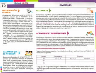 FICHA CÁLCULO MENTAL
'o DIVISIONES
u
1
INFORMACIÓN
GENERAL
El desarrollo del sentido numérico en los es-
tudiantes requiere que la matemática no se
enseñe de manera fragmentada, y cuando se
trata de las operaciones básicas deben eviden-
ciarse las relaciones que existen entre ellas. En
el caso de la multiplicación y la división es im-
portante que los estudiantes no solo ejecuten
los algoritmos usuales para calcular resultados,
sino que comprendan el sentido de estas ope-
raciones. El uso de la multiplicación representa
un paso fundamental en el proceso de apren-
der a dividir; cuando se resuelve una división
como 6 ~ 9 = buscando el número que
multiplicado por 9 da 63, es porque han empe-
zado a ver a la división como una multiplicación
inversa, y aunque esta no es una definición de
la división, sí es una relación entre ellas (SEP,
1995).
ALUMNOS QUE
SE ATIENDEN
Estas actividades puede compartirlas con do-
centes que atienden alumnos del segundo
ciclo de la escuela primaria. Pueden trabajar-
se con todos los estudiantes, ya que lo que se
pretende es que, a través de ellas, los alumnos
reflexionen sobre las relaciones que existen
entre los números que se multiplican o se divi-
den, para que puedan desarrollar estrategias
de cálculo mental.
RELEVANCIA
/
Comente con el profesor que los significados de la multiplicación y de la división brindan un so-
porte fundamental al conocimiento matemático básico. El punto de partida para el significado
de estas operaciones lo constituye la resolución de problemas que deberán brindar oportunida-
des para aprender y reflexionar sobre las ideas asociadas a estas operaciones, principalmente
como operaciones inversas, o la propiedad distributiva, que es aplicable en ambas operaciones:
a(b + c) = (a x b) +(a c)y (a + b) + c = (o ~ c) +(b ~ c). Comprender estas propiedades le
permitirá al estudiante el desarrollo de estrategias de cálculo mental reflexionadas y construir
una red de relaciones que le permitan la memorización de algunos productos, reconstruirlos o
utilizar métodos abreviados para resolver una operación.
ACTIVIDADES Y ORIENTACIONES
Comente con el docente que con estas actividades se espera que los estudiantes analicen algu-
nas estrategias de cálculo, principalmente para dividir, y que pongan enjuego los conocimientos
que tienen sobre la multiplicación. Mencione que saber las tablas de multiplicar resulta esencial
para realizar los cálculos y también para que ellos mismos validen sus resultados. Recomiende al
maestro empezar con ejercicios que incluyan las tablas del ial 10 y que, conforme vea el avance
de los alumnos, podrá incluir cálculos cuyos resultados sean números de tres cifras.
Convirtiendo multiplicaciones en divisiones
Sugiera al profesor que organice a los estudiantes en binas y que les entregue una hoja con una
tabla como la siguiente:
Número Multiplicación Divisiones
10 5x2=1O 10-5=2 10+2=5
24
45
Luego, que dé la siguiente consigna: "Deben hallar una multiplicación cuyo resultado sea el nú-
mero que aparece en la primera columna y luego las dos divisiones que se derivan de esa niul-
ti pl i ca ci ó n".
 