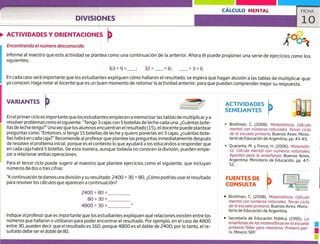 CÁLCULO MENTAL FICHA
lo
ACTIVIDADES
SEMEJANTES
Broitman, C. (2008). Matemáticos. Cálculo
mental con números naturales. Tercer ciclo
de la escuela primaria, Buenos Aires: Minis-
terio de Educación de Argentina, pp. 43-45.
Quaranta, M. y Ponce, H. (2006). t4atemciti-
ca. Cálculo mental con números naturales.
Apuntes para la enseñanza. Buenos Aires,
Argentina: Ministerio de Educación, pp. 47-
52.
FUENTES DE
CONSULTA
• Broitman, C. (2008). Matemáticas, Cálculo
mental con números naturales. Tercer ciclo
de la escuela primaria. Buenos Aires: Minis-
terio de Educación de Argentina.
• Secretaría de Educación Pública. (1995). La
primaria. Taller para maestros: Primera par-
enseñanza de las matemáticas en la escuela
te. México: SEP, u
u
DIVISIONES
ACTIVIDADES Y ORIENTACIONES
A0o
Encontrando el número desconocido
Informe al maestro que esta actividad se plantea como una continuación de la anterior. Ahora él puede proponer una serie de ejercicios como los
siguientes:
639=__; 32+___8; _3=6
En cada caso será importante que los estudiantes expliquen cómo hallaron el resultado; se espera que hagan alusión a las tablas de multiplicar que
ya conocen, Haga notar al docente que es un buen momento de retomar la actividad anterior, para que puedan comprender mejor su respuesta.
VARIANTES
En el primerciclo es importante que los estudiantes empiecen a memorizar las tablas de multiplicary a
resolver problemas como el siguiente: "Tengo 3 cajas con 5 botellas de leche cada una. ¿Cuántas bote-
llas de lechetengo?" Una vez que los alumnos encuentran el resultado (15), el docente puede plantear
preguntas como: "Entonces, si tengo 15 botellas de leche y quiero ponerlas en 3 cajas, ¿cuántas bote-
llas habrá en cada caja?" Recomiende al profesor que plantee las preguntas inmediatamente después
de resolver el problema inicial, porque es el contexto lo que ayudará a los educandos a responder que
en cada caja habrá 5 botellas. De esta manera, aunque todavía no conocen la división, pueden empe-
zara relacionar ambas operaciones.
Para el tercer ciclo puede sugerir al maestro que plantee ejercicios como el siguiente, que incluyan
números de dos o tres cifras:
"A continuación te damos una división y su resultado: 2400 + 30 = 80. ¿Cómo podrías usar el resultado
para resolver los cálculos que aparecen a continuación?
2400 + 80 =
80 x 30 =
4800 + 30 =
Indique al profesor que es importante que los estudiantes expliquen qué relaciones existen entre los
números que hallaron o utilizaron para poder encontrar el resultado. Por ejemplo, en el caso de 4800
entre 30, pueden decir que el resultado es 160, porque 4800 es el doble de 2400; por lo tanto, el re-
sultado debe ser el doble de 80.
 