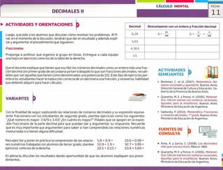 DECIMALES II
CÁLCULO MENTAL FICHA
11
ACTIVIDADES
SEMEJANTES
Broitman, C. et al. (2007). Matemática: Nú-
meros racionales y geometría. Buenos Aires:
Dirección General de Cultura y Educación. Go-
bierno de la Provincia de Buenos Aires.
Quaranta, M. E. y Ponce, H. (2006). Matemá-
tica. Cálculo mental con números raciono/es.
Apuntes para lo ensefíanza. Buenos Aires:
Ministerio de Educación de Argentina.
Sadovsky, P. (2010). Matemática. Fracciones
y números decimales. 7° grado. Buenos Aires:
Ministerio de Educación de Argentina.
FUENTES DE
CONSULTA
• Ávila, A. y García, S. (2008). Los decimales:
más que una escritura. México: INEE.
• Quaranta, M. E. y Ponce, H. (2006). Matemá-
tica. Cálculo mental con números racionales.
Apuntes paro la enseí'íanza. Buenos Aires:
Ministerio de Educación de Argentina.
ACTIVIDADES Y ORIENTACIONES
Luego, que pida a los alumnos que discutan cómo resolver los problemas. Al fi-
nal, en el momento de la discusión, tendrán que dar el resultado y además expli-
cary argumentar el procedimiento que siguieron.
Fraccimc,!es
Proponga al profesor que organice al grupo en binas. Entregue a cada equipo
una hoja con ejercicios como los de la tabla de la derecha.
Decimal Descomponer con un entero y fracción decimal
624
24
6+
2 4
6+-i - +
oo
5.03
4.363
3.5
Que el docente explique que tienen que escribir los números decimales como un entero más una frac-
ción decimal (en primer grado de secundaria ya han trabajado lo que son fracciones decimales; recuér-
deles que son aquellas quetienen como denominador una potencia de 10). Este tipo de ejercicios per-
mite a los estudiantes hacer la traducción correcta de un decimal a una fracción, y viceversa, habilidad
que deberán adquirir para hacer cálculos.
VARIANTES
Con la finalidad de seguir explorando las relaciones de números decimales y su expresión equiva-
lente fraccionaria con los estudiantes de segundo grado, plantee ejercicios como los siguientes:
"Qué número es mayor: 3.429 o 3.43? ¿En cuánto es mayor?" Pídales que se apoyen en la expre-
sión fraccionaria de la parte decimal para que puedan dar y argumentar su respuesta. Recuerde
que es muy importante que argumenten para saber si han comprendido las relaciones numéricas
involucradas o si tienen alguna dificultad.
Para ejercitar y poner en práctica la comprensión de las relacio- 5.8 + 0.9 = 10.6 + 0.99 =
nes numéricas trabajadas con alumnos de tercer grado, plantee 10.9 + 1.9 = 32.7 + 3.99 =
ejercicios como los de la derecha. 20.5 + 0.15 = 53.4 + 5.69 =
En plenaria, discutan los resultados dando oportunidad de que los alumnos expliquen sus proce-
dimientos.
 