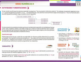 CÁLCULO MENTAL
SERIES NUMÉRICAS II
ACTIVIDADES Y ORIENTACIONES
ACTIVIDADES
SEMEJANTES
García Montes, V., VillasePior 5., R. y Montes
Heredia, M. (2012). Matemáticos 1. Terra. Mé-
xico: Esfinge, 254-259.
> García Montes, y., Villse?ior 5., R. y Montes He-
redia, M. (2013). Matemáticas 2. Terra. Méxi-
co: Esfinge, 172-176.
FICHA
12
Tal vez resulte muy fácil para los alumnos responder la pregunta a: "Se va sumando 1 al término anterior". Sin embargo, la expresión algebraica no es
n + 1, ya que esta genera la sucesión ¿, 3, 4, 5, ... Es importante que, si los alumnos no encuentran la regla correcta (que es n + 4) en el momento de la
discusión grupal de resultados, haga un análisis como el siguiente:
Sumo, resto, multiplico o divido...
Al número 1 le para obtener 5.
para obtener 6.
para obtener 7.
para obtener
Al número 2 le
Al número 3 le
Al número n le
Regla algebraica
de la sucesión
En este momento los estudiantes tendrán que buscar mentalmente la operación y la cantidad que hay que
sumar, restar, multiplicar, etcétera, para hallar la regla que cumpla con todos los términos de la sucesión.
Es muy importante que los jóvenes comprueben por lo menos que la regla cumple con los cinco primeros
términos de la sucesión para poder considerarla correcta.
A partir de la regla
Plantee ejercicios en los que, a partir de una regla dada, los alumnos puedan determinar la sucesión;
por ejemplo: "Si la regla de la sucesión de números es n — 8, ¿cuáles son los 10 primeros términos de la
sucesión? ¿El —9 aparece en la sucesión? ¿Y el 9? ¿Por qué?" Los alumnos deben calcular mentalmente
los números que conforman la sucesión y argumentar sus respuestas.
VARIANTES
FUENTES DE
CONSULTA
Con alumnos de segundo grado, realice la actividad ¿Qué número sigue?, planteando sucesiones sen-
cillas que inicien con números negativos, como: —5, —4, —3, —2,...
Para tercer grado, la actividad A partir de lo regla puede realizarse con sucesiones del tipo nx + b; por
ejemplo: 6,11, 16, 21,... donde la regla es 5n + 1.
• García, 5, (2014). Sentido numérico. México:
INEE.
• Secretaría de Educación Pública. (2010).
Aprendizajes clave para la educación integral.
Plan ypro gramas de estudio para/a educación
básica. México: SEP. Recuperado de: https://
www.aprendizajesclave.sep.gob. mx!.
Consulta: 17 de agosto de 2018.
 