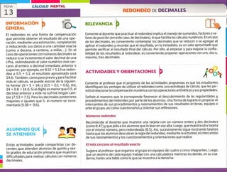 INFORMACIÓN
GENERAL
RELEVANCIA
Comente al docente que practicar el redondeo implica el manejo de sumandos, factores o va-
lores de posición (en este caso, de decimales), lo que facilita los cálculos numéricos, En el caso
de los decimales, es conveniente contemplar los decimales que se reducen o se agregan al
aplicar el redondeo y recordar que el resultado, en lo inmediato, es un valor aproximado que
permite verificar el resultado final del cálculo. Por ello, al empezar y para mejorar la confia-
bilidad de los resultados al redondear, es conveniente proponer operaciones con uno, dos o,
máximo, tres decimales.
ACTIVIDADES Y ORIENTACIONES
Comente al profesor que el propósito de las actividades propuestas es que los estudiantes
identifiquen las ventajas de utilizar el redondeo como una estrategia de cálculo, que les per-
mitirá relacionar la compensación numérica con las operaciones aritméticas y sus propiedades.
Seílale al maestro que le corresponde favorecer el descubrimiento de las regularidades y
procedimientos del redondeo por parte de los alumnos. Una forma de lograrlo es propiciar el
intercambio de sus procedimientos y razonamientos de sus resultados en binas, equipos o
ante el grupo, así como cuestionarlos y orientar sus reflexiones.
Números redondos
Recomiende al docente que muestre una tarjeta con un número entero y dos decimales
(como 8.47) y que pida a los alumnos que lo lean en voz alta. Luego, que muestre otra tarjeta
con el mismo número, pero redondeado (8.5). Así, sucesivamente sigue mostrando tarjetas
hasta que los alumnos descubran la regla del redondeo, mediante la actividad, el intercambio
de sus razonamientos y los cuestionamientos y orientaciones que realice.
El más cercano al resultado exacto
Sugiera al profesor que organice al grupo en equipos de cuatro o cinco integrantes. Luego,
que un alumno de cada equipo trabaje con una calculadora mientras los demás, en su cua-
derno, harán una tabla como la que se muestra a la derecha.
El redondeo es una forma de compensación
que permite obtener el resultado de una ope-
ración, mediante una estimación, completando
o reduciendo sus datos a una cantidad exacta
(como a decena, a centena, a millar,,..). En el
caso de operaciones con números decimales se
reduce o se incrementa el valor decimal de una
cifra, redondeando el valor numérico más cer-
cano al entero o decimal inmediato anterior o
superior; por ejemplo, en 9.52 + 5.13 se redon-
dea a 9.5 + 5.1; el resultado aproximado será
14.6. También, como paso previo y para facilitar
más el cálculo, se puede asociar de la siguien-
te forma: (9 + 5 = 14) y (0.5 + 0.1 = 0.6). Así,
14 + 0.6 = 14.6. Si el digito es menor que 0.5, el
decimal anterior a este no sufrirá ningún cam-
bio (7.53 7.5). Para los decimales posteriores
mayores o iguales que 5, el número se incre-
mentará (9.58 9.6).
ALUMNOS QUE
SE ATIENDEN
Estas actividades puede compartirlas con do-
centes que atienden alumnos de quinto y sex-
to grados de educación primaria que muestran
dificultades para realizar cálculos con números
1 decimales.
CÁLCULO MENTAL
REDONDEO DE DECIMALES
FICHA
13
 