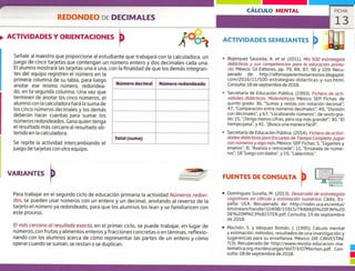 CÁLCULO MENTAL FICHA
13
ACTIVIDADES SEMEJANTES
Número decimal Número redondeado
Total (suma)
REDONDEO DE DECIMALES
ACTIVIDADES Y ORIENTACIONES
Seíale al maestro que proporcione al estudiante que trabajará con la calculadora, un
juego de cinco tarjetas que contengan un número entero y dos decimales cada una.
El alumno mostrará las tarjetas una a una, con la finalidad de que los demás integran-
tes del equipo registren el número en la
primera columna de su tabla, para luego
anotar ese mismo número, redondea-
do, en la segunda columna. Una vez que
terminen de anotar los cinco números, el
alumno con la calculadora hará la suma de
los cinco números decimales y los demás
deberán hacer cuentas para sumar los
números redondeados. Gana quien tenga
el resultado más cercano al resultado ob-
tenido en la calculadora.
Se repite la actividad intercambiando el
juego de tarjetas con otro equipo.
Bojórquez Sauceda, A. et al. (2011). Mis 500 estrategias
didácticas y sus competencias para la educación prima-
ria. México: Gil Editores, pp. 79, 84, 87, 96 y 109. Recu-
perado de: http://alfonsojaviermonarrezrios.blogspot.
com/2016/11/500-estrateg ¡as-didacticas-y-sus.html.
consulta: 18 de septiembre de 2018.
» Secretaría de Educación Pública. (1993). Fichero de acti-
vidades didácticas. Matemáticas. México: SER Fichas: de
quinto grado: 36, "Sumas y restas con notación decimal";
47, "comparación entre números decimales"; 49, "División
con decimales", y 67, "Localizando números"; de sexto gra-
do: 15, "jTengo menos cifras, pero soy más grande!"; 30, "El
tiempo pasa", y 41, "Busca una manera fácil!".
Secretaría de Educación Pública. (2014). Fichero de activi-
dades didácticas para Escuelas de Tiempo Completo. Jugor
con números y algo más. México: SER Fichas: 5, "Gigantes y
enanos"; 8, "Avanza o retrocede"; 11, "Ensalada de núme-
ros"; 18 "juego con dados' y 19, "Laberintos".
VARIANTES FUENTES DE CONSULTA
Para trabajar en el segundo ciclo de educación primaria la actividad Números redon-
dos, se pueden usar números con un entero y un decimal, anotando al reverso de la
tarjeta el número ya redondeado, para que los alumnos los lean y se familiaricen con
este proceso.
El más cercano al resultado exacto, en el primer ciclo, se puede trabajar, en lugar de
números, con frutas y alimentos enteros y fracciones concretas o en láminas, reflexio-
nando con los alumnos acerca de cómo representar las partes de un entero y cómo
operar cuando se suman, se restan o se duplican.
• Domínguez Suraña, M. (2013). Desarrollo de estrategias
cognitivas en cálculo y estimación numérica. Cádiz, Es-
paña: UCA. Recuperado de: http://rodin.uca.es/xmlui/
bitstream/handle/10498/15915/TRABAJQ%2oFlN%20
DE%20M%C3%81STER.pdf. Consulta. 19 de septiembre
de 2018.
• Mochón, 5. y Vázquez Román, j, (1995). Cálculo mental
y estimación: métodos, resultados de una investigación y
sugerencias para su enseñanza. México: DIE-CINVESTAV.
7(3). Recuperado de: http://www.revista-educacion-ma-
tematica.org.mx/descargas/Vol7/3/o7Mochon.pdf. Con-
sulta: 18 de septiembre de 2018.
1
u
 