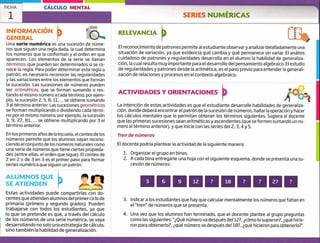 SERIES NUMÉRICAS
FICHA CÁLCULO MENTAL
1
INFORMACIÓN
GENERAL
Una serie numérica es una sucesión de núme-
ros que siguen una regla dada, la cual determina
los números que la conforman y el orden en que
aparecen. Los elementos de la serie se llaman
términos, que pueden ser determinados si se co-
noce la regla. Para poder determinar esta regla o
patrón, es necesario reconocer las regularidades
y las variaciones entre los elementos que forman
la sucesión. Las sucesiones de números pueden
ser aritméticas, que se forman sumando o res-
tando el mismo número a cada término; por ejem-
plo, la sucesión 2, 5, 8, 11, ... se obtiene sumando
3 al término anterior. Las sucesiones geométricas
se forman multiplicando o dividiendo cada térmi-
no por el mismo número; por ejemplo, la sucesión
3, 9, ¿7, 81, ... se obtiene multiplicando por 3 el
término anterior.
En los primeros aííos de la escuela, el conteo de los
números permite que los alumnos vayan recono-
ciendo el conjunto de los números naturales como
una serie de números que tiene ciertas propieda-
des (entre ellas, el orden que sigue). El conteo de
2 en ¿ o de 3 en 3 es el primer paso para formar
series numérica que siguen un patrón.
RELEVANCIA
El reconocimiento de patrones permite al estudiante observaryanalizardetalladamente una
situación de variación, ya que evidencia qué cambia y qué permanece sin variar, El análisis
cuidadoso de patrones y regularidades desarrolla en el alumno la habilidad de generaliza-
ción, la cual resulta muy importante para el desarrollo del pensamiento algebraico. El estudio
de regularidades y patrones desde la aritmética, es el paso previo para entender la generali-
zación de relaciones y procesos en el contexto algebraico.
ACTIVIDADES Y ORIENTACIONES
La intención de estas actividades es que el estudiante desarrolle habilidades de generaliza-
ción, donde deberá encontrar el patrón de la sucesión de números, hallar la operación y hacer
los cálculos mentales que le permitan obtener los términos siguientes. Sugiera al docente
que las primeras sucesiones sean aritméticas y ascendentes (que se formen sumando un nú-
mero al término anterior), y que inicie con las series del 2, 3, 4.y 5.
Tren de números
El docente podría plantear la actividad de la siguiente manera:
1. Organizar el grupo en binas.
2. A cada bina entregarle una hoja con el siguiente esquema, donde se presenta una su-
cesión de números:
ALUMNOS QUE
SE ATIENDEN 3 6 9 12 7 18 7 7 27 7
Estas actividades puede compartirlas con do-
centes que atienden alumnos del primer ciclo de
primaria (primero y segundo grados). Pueden
trabajarse con todos los estudiantes, ya que
lo que se pretende es que, a través del cálculo
de los números de una serie numérica, se vaya
desarrollando no solo una estrategia de cálculo,
sino también la habilidad de generalización.
3. Indicar a los estudiantes que hay que calcular mentalmente los números que faltan en
el "tren" de números que se presenta.
4. Una vez que los alumnos han terminado, que el docente plantee al grupo preguntas
como las siguientes: "Qué número va después del 12?, ¿cómo lo supieron?, ¿qué hicie-
ron para obtenerlo?, ¿qué número va después del 18?, ¿qué hicieron para obtenerlo?"
 