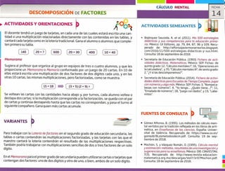DESCOMPOSICIÓN DE FACTORES
ACTIVIDADES Y ORIENTACIONES
El docente tendrá un juego de tarjetas, en cada una de las cuales estará escrita una can-
tidad o una multiplicación relacionadas directamente con las contenidas en las tablas, y
cantará cada tarjeta como en la lotería tradicional. Gana el alumno o alumnos que comple-
ten primero su tabla.
10 x 40
Memoran-pa
Sugiera al profesor que organice al grupo en equipos de tres o cuatro alumnos, y que les
proporcione un Memoramci o Memoria conformado por un juego de 20 cartas. En 10 de
ellas estará escrita una multiplicación de dos factores de dos dígitos cada uno, y en las
otras 10 cartas, las mismas multiplicaciones, pero factorizadas, como se muestra.
 (3x5)(2x9)=
Se voltean las cartas con las cantidades hacia abajo y, por turnos, cada alumno voltea o
destapa dos cartas; si la multiplicación corresponde a la factorización, se queda con el par
de cartas y continúa destapando hasta que las cartas no correspondan, y pasa el turno al
siguiente compañero. Gana quien más cartas acumule,
CÁLCULO MENTAL FICHA
14
ACTIVIDADES SEMEJANTES
Bojórquez Sauceda, A. et al. (2011). Mis 500 estrategias
didácticas y sus competencias para la educación prima-
ria. México: Gil Editores, pp. 79, 84, 87, 96 y 109. Recu-
perado de: http://alfonsojaviermonarrezrios.blogspot.
com/2016/11/500-estrategias-didacticas-y-sus.html.
consulta: 18 de septiembre de 2018.
> Secretaría de Educación Pública. (1993) Fichera de acti-
vidades didácticas. Matemáticas. México: SEP, Fichas: de
quinto grado: 12, "Cálculos mentales 1"; 16, "Operaciones en
la calculadora", y 70, "Cálculos mentales III"; de sexto grado:
2, "Y si las descomponemos?".
> Secretaría de Educación Pública. (2014). Fichero de activi-
dades didácticas para Escuelas de Tiempo Completo.Jugar
con números y algo más. México: SER Fichas: 3, "Rompeca-
bezas con números"; 4, "Yo tengo... ¿Quién tiene..?"; 11,
"Ensalada de números"; 18, 'iuego con dados' y 19, "Labe-
rintos".
oo
140
',- 2
20 x 7 600
2
20 x 30 400
2 - 2
15 18
2
FUENTES DE CONSULTA
VARIANTES
Para trabajar con la Lotería de factores en el segundo grado de educación secundaria, las
tablas o cartas contendrán las multiplicaciones factorizadas, y las tarjetas con las que el
maestro cantará la lotería contendrán el resultado de las multiplicaciones respectivas.
También podría trabajarse con multiplicaciones sencillas de dos o tres factores de un solo
dígito.
En el Memorama para el primer grado de secundaria pueden utilizarse cartas o tarjetas que
contengan dos factores: uno de dos dígitos y otro de uno, o bien, ambos de un solo dígito.
Gómez Alfonso, B. (1995). Los métodos de cálculo men-
tal vertidos por la tradición reflejada en los libros de arit-
mética, en Ensen"íanza de las ciencias. España: Univer-
sitat de Valncia. Recuperado de: https://www.uv.es/
gomezb/8Losmetodosdecm.pdf. Consulta: 19 de sep-
tiembre de 2018.
• Mochón, S. y Vázquez Román, 0. (1.995). Cálculo mental
y estimación: métodos, resultados de una investigación y
sugerencias para su ense fianza. México: Dl E-Cl NVESTAV,
7(3). Recuperado de: http://www.revista-educacion-
matematica.org.mx/descargas/Vol7/3/07Mochon.pdf.
Consulta: 18 de septiembre de 2018.
 