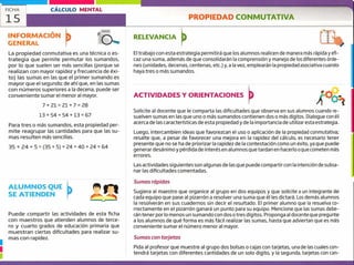 FICHA CÁLCULO MENTAL
15
INFORMACIÓN
GENERAL
ALUMNOS QUE
SE ATIENDEN
Puede compartir las actividades de esta ficha
con maestros que atienden alumnos de terce-
ro y cuarto grados de educación primaria que
muestran ciertas dificultades para realizar su-
1
mas con rapidez.
1
PROPIEDAD CONMUTATIVA
RELEVANCIA
El trabajo con esta estrategia permitirá que los alumnos realicen de manera más rápida y efi-
caz una suma, además de que consolidarán la comprensión y manejo de los diferentes órde-
nes (unidades, decenas, centenas, etc.) y, a la vez, emplearán la propiedad asociativa cuando
haya tres o más sumandos.
La propiedad conmutativa es una técnica o es-
trategia que permite permutar los sumandos,
por lo que suelen ser más sencillas (porque se
realizan con mayor rapidez y frecuencia de éxi-
to) las sumas en las que el primer sumando es
mayor que el segundo; de ahí que, en las sumas
con números superiores a la decena, puede ser
conveniente sumar el menor al mayor.
7±21=21+7=28
ACTIVIDADES Y ORIENTACIONES
Solicite al docente que le comparta las dificultades que observa en sus alumnos cuando re-
suelven sumas en las que uno o más sumandos contienen dos o más dígitos. Dialogue con él
acerca de las características de esta propiedad y de la importancia de utilizar esta estrategia.
Luego, intercambien ideas que favorezcan el uso o aplicación de la propiedad conmutativa;
resalte que, a pesar de favorecer una mejora en la rapidez del cálculo, es necesario tener
presente que no se ha de priorizar la rapidez de la contestación como un éxito, ya que puede
generar desánimo y pérdida de interés en alumnos que tardan en hacerlo o que cometen más
errores.
Las actividades siguientes son algunas de las que puede compartir con la intención de subsa-
nar las dificultades comentadas.
Sumas rápidas
Sugiera al maestro que organice al grupo en dos equipos y que solicite a un integrante de
cada equipo que pase al pizarrón a resolver una suma que él les dictará. Los demás alumnos
la resolverán en sus cuadernos sin decir el resultado. El primer alumno que la resuelva co-
rrectamente en el pizarrón ganará un punto para su equipo. Mencione que las sumas debe-
rán tener por lo menos un sumando con dos o tres dígitos. Proponga al docente que pregunte
a los alumnos de qué forma es más fácil realizar las sumas, hasta que adviertan que es más
conveniente sumar el número menor al mayor.
Sumas con tarjetas
Pida al profesor que muestre al grupo dos bolsas o cajas con tarjetas, una de las cuales con-
tendrá tarjetas con diferentes cantidades de un solo digito, y la segunda, tarjetas con can-
13+54=54±13=67
Para tres o más sumandos, esta propiedad per-
mite reagrupar las cantidades para que las su-
mas resulten más sencillas.
35 ± ¿4 +5= (35 + 5) + 24 = 40 + 24 = 64
 