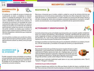 ALUMNOS QUE
SE ATIENDEN
Puede compartir estas actividades con profeso-
res que atienden alumnos de primero y segundo
grados de educación primaria que muestran di-
ficultades en el concepto de número, su repre-
sentación y la serie numérica.
1
FICHA CÁLCULO MENTAL
16 RECUENTOS o CONTEOS
r
INFORMACIÓN
GENERAL
El conteo es un medio de acceso al sistema de
numeración, es decir, a establecer la relación
entre la cantidad de elementos de un conjun-
to y su representación gráfica -el número-, así
como a identificar el orden de los números. El
recuento es el proceso y el resultado de contar
nuevamente algo; esto es, primero se cuenta y
luego se recuenta con la intención de confirmar
que el primer conteo fue correcto. La noción de
recuento también se emplea para nombrar lo
que se hace cuando se busca confirmar la canti-
dad de integrantes o elementos que componen
un conjunto.
Los recuentos o conteos son una técnica utiliza-
da por alumnos de los primeros grados, quienes
generalmente utilizan los dedos como principal
apoyo.
RELEVANCIA
ACTIVIDADES Y ORIENTACIONES
/
Mencione al docente que el conteo unidad a unidad es una de las primeras técnicas que
aprendemos en el terreno de las matemáticas. Permite a los niños comprender mejor el con-
cepto de número, su representación, su orden estable y la constricción del número natural, y
con ello, el manejo de, entre otros conceptos o procesos matemáticos: la seriación, la clasifi-
cación, la conservación, la correspondencia y el dominio de las operaciones básicas.
Comente al docente que las actividades aquí propuestas, por una parte, pueden complemen-
tarse con conteos ascendentes y descendentes, seriación, identificación del número ante-
cesor o siguiente, el menor o el mayor entre dos o más números, la descomposición en dos o
tres factores, etc. Y por la otra, tienen el propósito de establecer discusiones en torno a las
hipótesis de los alumnos para fortalecerlas o corregirlas.
Destaque al profesor la importancia de que los estudiantes verbalicen sus conteos y recuen-
tos, a fin de comprendery consolidar el concepto de número y su representación.
La pirinola
Recomiende al docente que divida al grupo en equipos de tres o cuatro
integrantes, y que proporcione una pirinola a cada uno y 20 semillas a
cada alumno (frijoles, granos de maíz, etc.). Explique que, por turnos,
cada estudiante hará girar la pirinola y seguirá la instrucción que mar-
que el juguete al detenerse. Señale que el ganador será el alumno que
tenga más semillas cuando usted indique el término del juego.
Destaque que la pirinola tradicional suele tener en sus caras expresiones como: "Pon 6",
"Toma 3' "Pongan 5", etcétera.
Contemos lo que indica la tarjeta
Sugiera al maestro que solicite a los niños que lleven al salón de clases un puñado de semi-
llas. Para comenzar, el docente muestra al grupo una tarjeta con un númeroescrito compues-
 