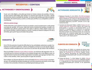 CÁLCULO MENTAL
RECUENTOS o CONTEOS
FICHA
16
1
ACTIVIDADES Y ORIENTACIONES
)çoo
ACTIVIDADES SEMEJANTES
to por uno o dos dígitos, y les pide que tomen el mismo número de semillas. Al tiem-
po que muestra cada tarjeta, que solicite a un alumno que tome de una mesa -donde
previamente colocó un puñado de semillas- el número de semillas que indica la tarjeta;
enseguida, otro alumno pasa y vuelve a contar para verificar si su compañero contó co-
rrectamente.
Adivina cuántos tengo
Invite al docente a que organice al grupo en parejas y que le proporcione a cada pareja
una bolsa de semillas. Por turnos, cada niño toma un puñito de semillas y le pide a su
compañero que adivine cuántas tomó. Para saber si adivinó, ambos deben contar una
por una las semillas; si adivinó obtiene un punto. Cuando el maestro indique el fin de la
actividad, gana quien haya acumulado más puntos.
Bojórquez Sauceda, A. et al. (2011). Mis 500 estrategias
didácticas y sus competencias para la educación primaria.
México: Gil Editores, pp. 75,85 y 117. Recuperado de: http://
alfonsojaviermonarrezrios.blogspot.com/2016/11/500-
estrategias-didacticas-y-sus.html. Consulta: 18 de sep-
tiembre de 2018.
- Secretaría de Educación Pública. (1993) Fichero de acti-
vidades didácticas. Matemáticas. México: SEP. Fichas: de
primer grado: 2, "La tarea"; 3, "iA formarse todos!"; 4, "El
caminito"; 5, "Los elefantes"; 10, "El dominó"; 11, ",Cuántas
piedras necesito?"; 14, "Platos y cucharas 1"; 17, "Todos de-
ben tenerlo mismo"; 18, "Continúa la serie"; 19, "Lo que nos
gusta comer"; 21, "Cuántos conejos hay?"; 22, "La caja 1";
24, "El orden de los números"; 28, "Juanito el dormilón"; 29,
"Quita y pon l' y 34, "Quita y pon II".
VARIANTES
Con el fin de aumentar el grado de dificultad en las actividades anteriores y poder tra-
bajarlasen los grados superiores, utilicen cantidades o números con más de dos dígitos,
o realicen conteos verbales de 3 en 3, de 10 en 10, de 30 en 30, de 100 en 100, etcétera.
Para la actividad Contemos lo que indica la tarjeta, con alumnos del segundo ciclo, re-
comiende que los números marcados en las tarjetas tengan dos o más dígitos y que, en
lugardetomarel número de semillas registrado en la tarjeta, que agregue siempre tres,
cuatro o más semillas, o bien, que las quite en lugar de sumarIas.
Para trabajar con alumnos del tercer ciclo la actividad Adivina cuántos tengo, recomien-
de que, a la cantidad de semillas tomadas por uno de los alumnos de la bina, el otro diga
con dos o tres sumandos o factores la cantidad aproximada que tomó.
FUENTES DE CONSULTA
• Gómez Alfonso, B. (1995). Los métodos de cálculo men-
tal vertidos por la tradición reflejada en los libros de arit-
mética, en Enseñanza de las ciencias. España: Univer-
sitat de Valéncia. Recuperado de: https://www.uv.es/
gomezb/8Losmetodosdecm.pdf. Consulta: 19 de septiem-
bre de 2018.
• Ortega del Rincón, T. y Ortiz Vallejo, M. (2005). Cálculo
mental. 3° ciclo de educación primaria. Valladolid, España:
U. V. Recuperado de: http://www.seiem.es/docs/educa-
cion/CM3ciclocompleto.pdf. Consulta: 19 de septiembre
de 2018,
 