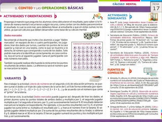 Colorea el resultado de tu suma.
CÁLCULO MENTAL FICHA
ELCONTEO Y LAS OPERACIONES BÁSICAS 17
ACTIVIDADES Y ORIENTACIONES
Proponga al maestro que pregunte los alumnos cómo obtuvieron el resultado, para saber silo hi-
cieron de manera mental o recurrieron a algún recurso, como contar con los dedos para encontrar
el resultado, lo cual no está mal, pero debemos llevar al estudiante a que en estas sumas no los
utilice, ya que son cálculos que deben desarrollar como base de su cálculo mental.
-
Dados marcados •S I
•
Recomiende al docente que invite a los alumnos a jugar "dados
marcados": en equipos de dos o cuatro participantes, los juga-
dores tiran dos dados por turnos, cuentan los puntos de la cara
superior y marcan en una tarjeta, como la que se muestra a la
derecha, el número que corresponde a suma de los dados. Solo
podrán marcarlo si lo identifican correctamente; en caso contra-
rio, toca el turno al siguiente jugador. Gana el participante con
más números marcados,
También se puede realizarefectuando la resta entre los puntos
resultantes de ambos dados. La diferencia será el número que
se marcará en la tarjeta.
VARIANTES
Para trabajar la actividad Lotería de números en el segundo ciclo de educación primaria, se pue-
den sumar el doble o el triple de cada número de la serie del 1 al 9 de forma ordenada (por ejem-
plo:1+1;2+2;3+3,.,.O1+1+1;2+2+2;3+3+3,...)ydeacuerdoconelnúmeroquecante
el "gritón" de la lotería,
En el tercer ciclo, la actividad Dados marcados puede jugarse así: después de tirar los dados, el
primer alumno suma los puntos totales de ambos dados y multiplica por 1; el segundo jugador
multiplica por ¿el segundo; el tercero, por 3, y así sucesivamente hasta el 9. El resultado deberán
marcarlo en la tarjeta correspondiente. Por ejemplo, silos puntos resultantes son 5 y 4, el primer
jugador los suma entre sí, multiplica el resultado por 1, y marca el número 9 en la tarjeta. El se-
gundo jugador deberá multiplicar por 2 la suma de los puntos resultantes de su tirada; si obtiene
6y 9, deberá marcar el 30 en la tarjeta. El tercer jugador sumará los puntos y los multiplicará por
tres, y así sucesivamente.
ACTIVIDADES
SEMEJANTES
' Aula PT. (s/a). Juego matemático: lanza 3 dados cal-
culo y coloreo, en Blog de recursos para la elabora-
ción de A. C. 1. S. Recuperado de: https://www.aulapt.
org/2016/03/12/juego-matematico-lanza-3-dados-
calcula-colorea/. Consulta: 25 de septiembre de 2018.
Secretaría de Educación Pública. (1993). Fichero de
actividades didácticas. Matemáticas. México: SEP.
Fichas: de primer grado: 10, 'El dominó"; 22, "La caja
1"; 24, "El orden de los números", y 28, "Juanito el dor-
milón"; de segundo grado: 5, "Adivina el número que
pensé"; 7, "El adivinador' y 10, "Cuántas fichas ne-
cesito?".
Secretaría de Educación Pública. (2014). Fichero
de actividades didácticas para Escuelas de Tiempo
Completo. Jugar con números y algo más. México:
SEP. Fichas: 1, "Adivina la suma"; 5, "Gigantes y ena-
nos"; 8, "Avanza o retrocede"; 15, "Carrera de caba-
llos", y 18, 'iuego con dados".
FUENTES DE
CONSULTA
• Almeida, R. y Bruno, A. (2014). Estrategias de sentido
numérico en estudiantes del Grado en Matemáticas,
Enseñanza de las ciencias, 32(2), 9-34. Recuperado
de: https://core.ac.uk/download/pdf/78518487.pdf.
Consulta: 25 de septiembre de 2018.
• Domínguez Suraña, M. (2013). Desarrollo de estra-
tegias cognitivas en cálculo y estimación numérica.
Cádiz, España: UCA. Recuperado de: http://rodin.uca.
es/xmliji/bitstream/handle/10498/15915/TRABA-
JO%20F1N%2ODE%20M%C3%B1STER.pdf. Con-
sulta: 19 de septiembre de 2018.
• Ortega del Rincón, T.y Ortiz Vallejo, M. (2005). Ccílcu-
lo mental. ler. ciclo de educación primaria. Vallado-
lid, España: U. V. Recuperado de: http://www.seiem.
es/docs/educacion/CM3ciclocompleto.pdf. Consulta:
19 de septiembre de 2018.
1
1
 