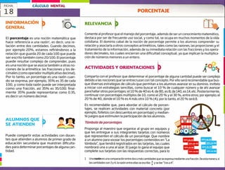 ALUMNOS QUE
SE ATIENDEN
Puede compartir estas actividades con docen-
tes que atienden a alumnos de primer grado de
educación secundaria que muestran dificulta-
des para determinar porcentajes de alguna can-
tidad. 10% de 60 14% de 40
FICHA CÁLCULO MENTAL
18 PORCENTAJE
INFORMACIÓN
GENERAL
RELEVANCIA
El porcentaje es una noción matemática que
hace referencia a una razón1, es decir, una re-
lación entre dos cantidades. Cuando decimos,
por ejemplo 20%, estamos refiriéndonos a la
relación que guarda 20 de cada 100 que puede
ser escrito también como ¿0/100. El porcentaje
puede resultar complejo de comprender, pues
es una noción que se asocia también a otras no-
ciones de la aritmética: las fracciones y los de-
ci males (como operador multiplicativo decimal).
Por lo tanto, un porcentaje es una razón cuan-
do se expresa, por ejemplo, 35% es 35 de cada
100, y como toda razón puede ser interpretada
como una fracción, así 35% es 35/100; final-
mente 35% puede representarse como 0.35,
es decir un número decimal.
Comente al profesor que el manejo del porcentaje, además de ser un conocimiento matemático,
destaca por ser de frecuente uso social, y como tal, se ocupa en muchos momentos de la vida
cotidiana. El dominio cabal de la noción de porcentaje permite a los alumnos comprender su
relación y asociarla a otros conceptos aritméticos, tales como las razones, las proporciones y el
tratamiento de la información, además de su inmediata relación con las fracciones y los opera-
dores decimales, los cuales encierran una dificultad conceptual, ya que implican la multiplica-
ción de números menores a un entero.
ACTIVIDADES Y ORIENTACIONES
Comparta con el profesor que determinar el porcentaje de alguna cantidad puede ser complejo
debido a las nociones que se entrecruzan con tal concepto. Por ello será recomendable que bus-
que diversas estrategias de cálculo que permitan a los alumnos avanzar en su dominio. Invítelo
a iniciar con estrategias sencillas, como buscar el 10 % de cualquier número y de ahí avanzar
para hallar otros porcentajes: el 10 % de 40 es 4; de 80, es 8; de 140, es 14, etc. Posteriormente,
continuar con porcentajes múltiplos de 10, como el ¿0 % y el 30 %, entre otros; por ejemplo, el
20 % de 40, donde el 10 % es 4 más otro 10 % (4); por lo tanto, el 20 % será 8.
Es recomendable que, para abordar el cálculo de porcen-
tajes, se realicen actividades con material concreto (por
ejemplo, folletos con descuentos en porcentaje) y median-
te juegos que estimulen la participación de los alumnos.
Tómbola de porcentajes
Proponga al maestro que organice al grupo en equipos y
que les entregue a sus integrantes tarjetas con números
que representen el cálculo de un porcentaje. Que nombre
a un alumno para vocear los porcentajes contenidos en "La
tómbola", que tendrá registrados en las tarjetas, las cuales
nombrará una a una al azar. El juego lo gana el equipo que
complete sus tarjetas con las respuestas correctas, para lo
1 Una razón es una comparación entre dos o ms cantidades que se expresa mediante una fracción. De esta manera, si
las cantidades son 3y 4, la razón entre ellas se escribe+y se lee "3 es a 4".
 