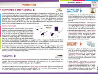 Porcentaje a calcular
35% de 80
CÁLCULO MENTAL FICHA
PORCENTAJE 18
ACTIVIDADES Y ORIENTACIONES
cual, los integrantes de cada equipo podrán apoyarse entre sí para hacer "La tómbola". En las tarje-
tas con los porcentajes puede ir graduado el nivel de dificultad. Primero con el 10 %, el 20 % o el 30
% de alguna cantidad, de manera que los estudiantes identifiquen el porcentaje como una razón
o proporción. Posteriormente pueden utilizar tarjetas como 5 % para que obtengan la cantidad a
partir de obtener el 10 % y después dividir a la mitad; el 15 % para sacar el 10 % e incrementar la
mitad de ese 10 %; 025%. Al final del juego será importante preguntar al grupo qué hicieron para
obtener los resultados y para compartir sus procedimientos.
Adivina e/porcentaje
Sugiera al profesor que organice al grupo en dos
equipos. Un alumno de cada equipo, deforma alter-
nada, pasará al frente para que el docente le solici-
te en secreto un porcentaje que estará registrado
en tarjetas. El estudiante deberá calcularlo y repre-
sentarlo en un dibujo o gráfica -sin anotaciones nu-
méricas, excepto el número del que se calculará el
porcentaje- lo más rápido posible, para que su equipo lo adivine y logre el punto. De no contestarlo
o al menos aproximarse a 2 unidades del resultado, el otro equipo tendrá la oportunidad de adivi-
narlo para ganar el punto. Gana el equipo que más aciertos tenga al adivinar.
El tiempo necesario para ilustrar la respuesta no deberá ser mayor a 20 segundos y el juego podrá
durar hasta 10 minutos. Recuérdele al maestro que al finalizar el juego será muy importante escu-
chary comentar las estrategias de cálculo utilizadas por los alumnos, con la finalidad de reflexionar
sobre su precisión al ilustrar las respuestas.
VARIANTES
Para trabajar con la Tómbola de porcentajes en el segundo grado de educación secundaria, los por-
centajes solicitados podrán ser múltiplos distintos de 5 % y menores a 20 %, o bien, superiores a
100%, pero con múltiplos de 10 % o 5 %, por ejemplo: 115 %.
Con alumnos de tercer grado de secundaria, Adivina e/porcentaje puede solicitando el porcentaje
con representaciones como una fracción, por ejemplo, 1/5 de 40 o como decimales, por ejemplo,
0.2 de 40; ambas expresiones son equivalentes a 20% de 40.
ACTIVIDADES
SEMEJANTES
> Aula fácil. (s/a). El porcentaje. Recuperado de:
https://www.aulafacil.com/cursos/matematicas-
primaria/matematicas-sexto-primaria-11-anos/
el-porcentaje-17454. Consulta: 26 de septiembre
de 2018.
Secretaría de Educación Pública. (1993). Fichero
de actividades didácticas. Matemáticas. México:
SER Fichas de sexto grado: 2, "Y si las descompo-
nemos?"; 30, "Fracciones y decimales"; 33, "Cuán-
tos de cada cien'Ç y 36, "iCon el 10% y 1% basta!".
Secretaría de Educación Pública. (1999). Fichero
de actividades didácticos. Matemáticas. Educa-
ción secundaria. México: SER Fichas: de primer
grado: "Listones y varas. Tema 11: Fracciones y
porcentajes"; de segundo grado: "Costo de los dis-
cos compactos. Tema 11: Uso de tablas, gráficas,
porcentajes, promedios y densidades".
FUENTES DE
CONSULTA
• Mendoza, T. y Block, D. (2010). El porcentaje:
lugar de encuentro de las razones, fracciones
y decimales en las matemáticas escolares, en
Revista Latinoamericana de Investigación en
Matemática Educativa, 13(4). México: RELIME,
177-190. Recuperado de: http://www.redalyc.
org/pdf/335/33529137012.pdf. Consulta: 25 de
septiembre de 2018.
• Vargas Padilla, A. y Romo Villa, L. M. (2011). La
adquisición del concepto de porcentaje: un pro-
blema matemático. XIII Conferencia Interame-
ricana de Educación Matemática, Recife, Brasil:
CIAEM. Recuperado de: http://promep.sep.gob.
mx/archivospdf/MEMORIAS/Producto1473296.
PDF. Consulta: 25 de septiembre de 2018.
1
1
 