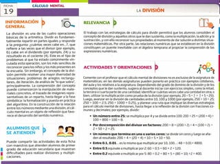 FICHA
19
CÁLCULO MENTAL
LA DIVISIÓN 1
u
u
INFORMACIÓN
GENERAL
La división es una de las cuatro operaciones
básicas de la aritmética. Dividir es fundamen-
talmente repartir en partes iguales y responde
a la pregunta: ¿cuántas veces cabe en...?, que
refiere a las veces que el divisor (por ejemplo,
6) cabe en el dividendo (por ejemplo, 24) y su
resultado es el cociente (4). Este es el tipo de
problemas al que ha estado comúnmente vin-
culada esta operación, son los más sencillos de
reconocer para los niños y los más presentes en
la escuela. Sin embargo, el concepto de la divi-
sión permite resolver una mayor diversidad de
situaciones: problemas de arreglos rectangu-
lares, de iteración, de análisis de 'lo que sobra",
principalmente. La comprensión del concepto
puede comenzarcon la manipulación de mate-
riales concretos, el trazado de imágenes repre-
sentativas de un reparto, hasta llegar a la fase
simbólica: la formalización y puesta en práctica
del algoritmo. En la construcción de la relación
entre los números mediante una división, el cál-
culo mental es un objeto de reflexión que favo-
rece el desarrollo del sentido numérico.
ALUMNOS QUE
SE ATIENDEN
Puede compartir las actividades de esta ficha
con maestros que atienden alumnos de primer
grado de educación secundaria que muestran
dificultades para realizar divisiones y multipli-
caciones.
RELEVANCIA E
/
El trabajo con las estrategias de cálculo para dividir permitirá que los alumnos consoliden el
concepto de división y aquellos otros que le dan sustento, como la multiplicación, la adición y la
sustracción, y con ello reconocer sus propiedades al momento de dar solución a distintas situa-
ciones matemáticas. Por otra parte, las relaciones numéricas que se establecen en la división
constituyen un puente inevitable con el álgebra temprana al propiciar la comprensión de las
expresiones numéricas.
ACTIVIDADES Y ORIENTACIONES
Comente con el profesor que el cálculo mental de divisiones no es exclusivo de la asignatura de
matemáticas; en las demás asignaturas pueden ponerlo en práctica con ejemplos cotidianos,
del aula y los relativos a la asignatura. Dependiendo del grado de dominio de la división y de los
conceptos que le dan sustento, sugiera al docente iniciar con ejercicios simples, como la mitad,
la tercera o cuarta parte de una cantidad; identificar cuántas veces cabe una cantidad en otra, o
bien, utilizar la multiplicación como prueba de la división (por ejemplo, 20 5 = ?- ? x 5 20).
Luego, avanzar en la división de cantidades entre 10, 100 y 1000 (por ejemplo, 250 + 10 = 25;
250 ~ 100 = 2.5; 250 ~ 1000 = 0.25), y planear una ruta que implique las diversas estrategias
para el cálculo mental de divisiones, hasta llegar a la reflexión de la división con fracciones co-
munes y decimales; por ejemplo, dividir:
• Un número entre 25: se multiplica por 4 y se divide entre 100: 200 ~ 25 = (200 x 4)
100 = 800 ~ 100 = 8.
• Por descomposición del divisor en factores: 200 ~ 8 (200 +2) + 4 = (100 ~2) ~
2 = 50 + 2 = 25.
• Un número que termina en uno o varios ceros:se divide sin ceros y luego se aña-
den al resultado: 200 ~ 4 = (20 ~ 4) x = 5 x 10 = 50.
• Entre 0.1, 0.01... es lo mismo que multiplicar por 10, 100..,: 48 ~ 001 4800.
• Entre 0.5 equivale a multiplicar por?: 60 + 0.5 = 60 2 = 120.
• Entre 0.2 equivale a multiplicar por 5: 80 ~ 0.2 = 80 x 5 = (80 x 10) +2 = 400.
 