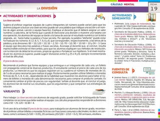 LA DIVISIÓN
CÁLCULO MENTAL FICHA
19
ACTIVIDADES Y ORIENTACIONES
La clave secreta
ACTIVIDADES
SEMEJANTES
Sugiera al profesor organizar equipos de cuatro integrantes (el número puede variar) para que los
alumnosjueguen a buscar una clave secreta (puede ser una palabra que indique una acción o el nom-
bre de algún animal, canción o equipo favorito). Explique al docente que él deberá asignar un valor
numérico a cada letra, de tal forma que cuando él mencione una división o muestre una tarjeta con
esa operación, los alumnos del equipo se darán a la tarea de asociar el resultado numérico con la letra
asignada, así, hasta hallar la palabra o frase secreta. Por ejemplo, la palabra "elefante" puede estar
formada por los números: 8, 12, 8, 5, 7, 9, 6 y 8, que corresponden, respectivamente, a las letras de la
palabra y a las divisiones: 80 ~ 10; 120 ~ 10; 16 ~ 2; 50 + 10; 70 ~ 10; 90 + 10: 60 ~ 10 y 24 + . Gana
el equipo que descubra más palabras o frases secretas. Aconseje al docente que, al concluir, resulta
imprescindible estimular el intercambio, para que los alumnos expliquen sus métodos de resolución,
con la intención de detectar los errores, propiciar ajustes o fortalecer sus hipótesis. Si el nivel mostra-
do por los alumnos es superior, puede sugerir divisiones entre 5 y ¿5 o 4 y 8, siempre incrementando
el nivel de dificultad.
E/precio de las cosas
Recomiende al profesor que forme equipos y que entregue a un integrante de cada uno, un folleto
con propaganda comercial de diversos productos. El estudiante cantará el precio de cada uno de los
productos. La intención es que los equipos registren en su cuaderno el número de monedas de 10,
de 5 o de un peso necesarias para realizar el pago. Posteriormente pueden utilizar billetes o monedas
ficticias de 25, 5, 8, 4, etc., dependiendo de la habilidad que muestren los alumnos para hallar el nú-
mero de billetes o monedas de cada denominación necesarios para comprar el producto cantado. Es
conveniente cambiar al gritón de precios con regularidad. Seííale al docente que, al concluir el juego,
los alumnos han de mostrar sus resultados, que los argumenten y que compartan sus estrategias de
solución.
VARIANTES b _____
Para trabajar La clave secreta con alumnos de segundo grado, puede solicitar la búsqueda de frases
completas con acciones que debe realizar el equipo. Los cálculos propuestos responderán a divisiones
como 150 ~ 25; 120 + 8; 80 ~ 4.
En el caso de la actividad E/precio de/as cosas, para trabajarla con alumnos de tercer grado, recomien-
de al profesor utilizar billetes o monedas ficticias con fracciones comunes o decimales; es decir, en cen-
tavos, corno 5 centavos (5/100 = 0.05), 20 centavos (20/100 = 2/10 = 0.2), 50 centavos, etcétera.
Mothmatic. (s/a). Juegos de matemáticas. Re-
cuperado de: http://www.mothmatic.com/Jue-
gos.htm.Consulta: 27 de septiembre de 2018.
> Secretaría de Educación Pública, (1993). Fi-
chero de actividades didácticas. Matemáticas.
Sexto grado. México: SEP. Fichas: 9, "Quién
soy, múltiplo o divisor?", y 18, "Divisiones
exactas y no exactas".
Secretaría de Educación Pública. (1999). Fi-
chero de actividades didácticas. Matemáticas.
Educación secundaria. México: SEP. Fichas: de
primer grado: "Múltiplos y divisores. Tema 4:
Números naturales: división, múltiplos y divi-
sores"; "Cuánto sobra? Tema 10: Problemas
de división"; de segundo grado: "Cambiando
la unidad. Tema 3: Fracciones: multiplicación y
división".
FUENTES DE
CONSULTA
• Jiménez Ibarra, J. J. (2017). Estrategias de cál-
culo mental. Navarra, España: lES Alhama de
Coella. Recuperado de: http://docentes.edu-
cacion.navarra.es/jjimenei/downloads/estra-
tegiascmental.pdf. Consulta: 18 de septiembre
de 2018.
• Mochón, S. y Vázquez Román,J. (1995). Cálculo
mental y estimación: métodos, resultados de
una investigación y sugerencias para su ense-
ñanza. México: DIE-CINVESTAV, 7(3). Recupe-
rado de: http://www.revista-educacion-mate-
matica.org.mx/descargas/Vol7/3/07Mochon.
pdf. Consulta: 18 de septiembre de 2018.
• Parra, C., Saiz, 1. etal. (1994). Didáctica de ma-
temáticas. Aportes y reflexiones. Buenos Aires,
Argentina: Paidós,
u
u
 