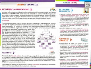 1 1.76) L 226J 0.2
7.08) (4.O2)
L17.02) 9.94)
L 2.36) 5.92)
ti
CÁLCULO MENTAL FICHA
20
ACTIVIDADES Y ORIENTACIONES
propia serie. El otro alumno será el primero en unirlos primeros dos números de su serie, y para
ello tendrá que identificar el de menor valor y los consecutivos. Alternarán los turnos para unir
sus series, un número a la vez. Al concluir, los alumnos contestan algunas preguntas compa-
rando las dos series, porejemplo: del primer número de cada serie, ¿cuál es menor?; del último
número, ¿cuál es mayor? ¿Entre qué números de cada serie hay una diferencia menor?
La pirámide
Proponga al docente que organice equipos de cuatro integrantes y que pegue en el pizarrón
una serie de tarjetas (corno las marcadas en color morado en la figura de abajo) con canti-
dades decimales. A los equipos les entregará una pirámide impresa en una hoja de papel,
con algunas cantidades registradas dentro de sus rectángulos. Comente que las cantidades
registradas en la pirámide que les entregó, desde la se-
gunda fila son la suma de las dos cantidades inmediatas
que se hallan en la fila anterior (por ejemplo, 0.5 + 0.8 =
1.3). Pídale que explique a los alumnos que anoten los nú-
meros decimales registrados en las tarjetas en cada uno
de los espacios vacíos de la pirámide, en el lugar que les
corresponde. El tiempo de resolución no debe ser mayor
a 1.0 o 15 minutos. Al concluir deberán pegar su pirámide
resuelta en el pizarrón, con la intención compartir sus so-
luciones y las estrategias que emplearon al realizar la ac-
tividad. Una vez pegadas las pirámides sugiera al profesor
que comparen sus resultados y, en caso de discrepancias,
discutan los procedimientos utilizados y la pertinencia de
los resultados obtenidos.
VARIANTES
Para la actividad Tripas de gato con alumnos del segundo grado de educación secundaria, pue-
de incrementar el número de decimales a milésimos o diezmilésimos. Además, en lugar de unir la
serie de forma ascendente, se registran los mismos números en cada serie, donde cada partici-
pante unirá una pareja de números porturno (por ejemplo, 0.758 con 0.758, el que sigue 0.79 con
079), de forma ascendente o descendente.
Para trabajar con alumnos del tercer ciclo la actividad Lo pirámide, recomiende incrementar el
número de filas y la cantidad de decimales hasta milésimos.
Sadovsky, P. (2010). Matemática, Cálculo mental con
números racionales. Aportes para la enseñanza. 2° ci-
clo. Buenos Aires: Ministerio de Educación de Argentina,
33-53. Recuperado de: http://www.buenosaires.gob,
ar/areas/educacion/curr-jcula/pdf/numeros,.raciona
les_web.pdf. Consulta: 27 de septiembre de 2018.
Secretaría de Educación Pública. (1993). Fichero de ac-
tividades didácticas. Matemáticas. Sexto grado. México:
SEP. Fichas: 30, "Fracciones y decimales'Ç y 36, "Con el
10%y 1% basta!".
Secretaría de Educación Pública. (1999). Fichero de ac-
tividades didácticas. Matemáticos. Educación secun -
daria. México: SEP. Fichas de primer grado: "El corredor.
Tema 6: Números decimales: Lectura y escritura, orden
y comparación, adición y sustracción"; "Magia con deci-
males. Tema 8: Números decimales: multiplicación".
FUENTES DE
CONSULTA
• Gómez Alfonso, B. (1995). Los métodos de cálculo
mental vertidos por la tradición reflejada en los libros
de aritmética, en Enseñanza de las ciencias. España:
Universitat de Valéncia. Recuperado de: https://www.
uv.es/gomezb/8Losmetodosdecm,pdf. Consulta: 19 de
septiembre de 2018.
• jiménez lbarra,j. j. (2017). Estrategias de cálculo mental.
Navarra, España: lES Alhama de Coella. Recuperado de:
http://docentes.educacion.navarra.es/jjimenei/down..
loads/estrategiascmental.pdf. Consulta:18 de septiem-
bre de 2018.
• Sadovsky, P. (2010). Matemática. Cálculo mental con
números racionales. Aportes paro la enseñanza. 2° ci-
clo. Buenos Aires: Ministerio de Educación de Argentina.
Recuperado de: http://www.buenosaires.gob.ar/areas/
educacion/curricula/pdf/numeros-racionalesweb.pdf.
Consulta: 27 de septiembre de 2018.
ACTIVIDADES
SEMEJANTES
u
1
 