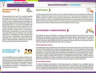 ALUMNOS QUE
SE ATIENDEN
Las actividades que se proponen pueden apli-
carse con los alumnos de tercero y cuarto gra-
dos de primaria, para fortalecer la comprensión
del sistema de numeración y para lograr que los
estudiantes desarrollen el sentido numérico
que esperamos, es decir, la comprensión, uso y
manejo de los números.u
u
FICHA CÁLCULO MENTAL
2 DESCOMPOSICIÓN DE NÚMEROS
INFORMACIÓN
GENERAL
RELEVANCIA
r i:
El agrupamiento en base 10 y la posicionalidad
son características de nuestro sistema de nu-
meración que favorecen cálculos mentales de
sumas, restas, multiplicaciones y divisiones por
la unidad seguida de ceros (Broitman, 2007). La
descomposición es una de las estrategias del
cálculo mental que consiste en separar uno, dos
o más sumandos (en el caso de la suma, en uni-
dades, decenas, centenas, etc.) o en separar al
minuendo o sustraendo en el caso de la resta,
para transformarlos en términos más sencillos
y obtener el resultado de manera más fácil. De
esta manera, la estrategia o el procedimiento
utilizado para resolver situaciones que impli-
quen la descomposición, determina el nivel de
abstracción que ha alcanzado el alumno.
Las descomposiciones de números son una oportunidad para que los estudiantes reflexionen
sobre la información que les da un número escrito con "tan solo mirarlo" (Quaranta y Ponce,
2006), siempre y cuando se conozcan las características del sistema de numeración, esto es,
que su base es 10 y que su valor depende de la posición. Así, por ejemplo, las descomposiciones
aditivas ayudan a la comprensión en torno del valor posicional de los númerosy las transforma-
ciones que suceden en cada una de las cifras al realizar sumas o restas.
ACTIVIDADES Y ORIENTACIONES
El propósito de estas actividades es trabajar y reflexionar sobre las características de nuestro
sistema de numeración, para que los estudiantes puedan llegar a descomponer los números
correctamente. Donde pueda descomponerse un número en más de una forma, comente al
maestro que dé la oportunidad de que se presenten al grupo todas las opciones para que los
alumnos amplíen las distintas formas de "ver" un número.
Di/o de diferente manera
El propósito de esta actividad es que los alumnos reconozcan el valor de cada cifra de un núme-
ro a partir de la posición que ocupa; por ejemplo, saber que un 2 en el lugar de las decenas vale
20, y que un 3 en el lugar de las centenas vale 300. Reconocer el valor de una cifra a partir de su
posición en el número es parte del conocimiento que deben tener los estudiantes en una des-
composición. Sugiera al docente que organice al grupo en binasy que dé esta consigna: "Portur-
nos, cada uno dirá un número de tres cifras. Su compaílero tendrá que decir cuántas centenas,
decenas y unidades lo forman, y escribirá en forma de suma esa descomposición del número".
Cada vez que acierten se anotan un punto. Gana quien logre acumular más puntos.
Desarmando números
En esta actividad los estudiantes no solo descomponen un número en sus unidades, decenas
y centenas, también descomponen cada cifra en dos o más términos, de modo que observan
cómo un número puede descomponerse de diversas maneras. Fomentar esta habilidad pernil-
te a los estudiantes descomponer un número en otros con los que resulte más sencillo operar.
 