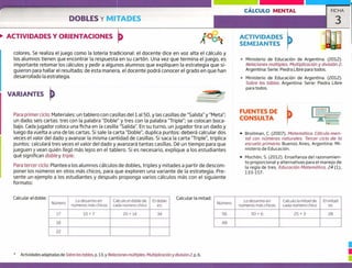 CÁLCULO MENTAL FICHA
DOBLES Y MITADES 3
ACTIVIDADES Y ORIENTACIONES ACTIVIDADES
SEMEJANTES
colores. Se realiza el juego como la lotería tradicional: el docente dice en voz alta el cálculo y
los alumnos tienen que encontrar la respuesta en su cartón. Una vez que termina el juego, es
importante retomar los cálculos y pedir a algunos alumnos que expliquen la estrategia que si-
guieron para hallar el resultado; de esta manera, el docente podrá conocer el grado en que han
desarrollado la estrategia.
VARIANTES
Para primer ciclo: Materiales: un tablero con casillas del ial 50, y las casillas de "Salida" y "Meta";
un dado; seis cartas: tres con la palabra "Doble" y tres con la palabra "Triple"; se colocan boca-
bajo. Cada jugador coloca una ficha en la casilla "Salida", En su turno, un jugador tira un dado y
luego da vuelta a una de las cartas. Si sale la carta "Doble' duplica puntos: deberá calcular dos
veces el valor del dado y avanzar la misma cantidad de casillas. Si saca la carta "Triple", triplica
puntos: calculará tres veces el valor del dado y avanzará tantas casillas. Dé un tiempo para que
jueguen y vean quién llegó más lejos en el tablero. Si es necesario, explique a los estudiantes
qué significan doble y triple.
Para tercer ciclo: Plantee a los alumnos cálculos de dobles, triples y mitades a partir de descom-
poner los números en otros más chicos, para que exploren una variante de la estrategia. Pre-
sente un ejemplo a los estudiantes y después proponga varios cálculos más con el siguiente
formato:
" Ministerio de Educación de Argentina. (2012).
Relociones múltiples. Multiplicación y división 2.
Argentina: Serie: Piedra Libre para todos.
Ministerio de Educación de Argentina. (2012).
Sobre las tablas. Argentina: Serie: Piedra Libre
para todos.
FUENTES DE
CONSULTA
• Broitman, C. (2007). Matemática, Cálculo men-
tal con números naturales. Tercer ciclo de la
escuela primaria. Buenos Aires, Argentina: Mi-
nisterio de Educación.
• Mochón, 5. (2012). Enseñanza del razonamien-
to proporcional y alternativas para el manejo de
la regla de tres. Educación Matemático, 24 (1),
133-157.
Calcular el doble: Calcular la mitad:
Número
Lo desarmo en
numeros más chicos
Calculo el doble de
cada número chico
El doble
es:
17 10+7 20+14 34
18
22
Número
Lo desarmo en
numeros más chicos
Calculo la mitad de
cada número chico
El mitad
es
56 50+6 25+3 28
48
* Actividades adaptadas de Sobre las tablas, p. 13, y Relaciones múltiples. Multiplicación y división 2, p. 6.
 