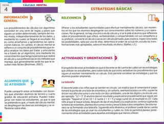 FICHA
4
CÁLCULO MENTAL
ESTRATEGIAS BÁSICAS
Í1:INFORMACIÓN
GENERAL
RELEVANCIA
Ofrecer a los estudiantes oportunidades para efectuar mentalmente cálculos, son momen-
tos en los que los alumnos desplegarán sus conocimientos sobre los números y sus opera-
ciones. Por lo general, no hay una única vía de cálculo y si se le pide al alumno que reflexione
sobre el procedimiento que utiliza, verbalizándolo y compartiéndolo con sus compañeros y
su profesor, convierte al cálculo a secas en cálculo pensado, pues explora, inspecciona todas
las posibilidades, 0pta por una de ellas, determina el orden de actuación, estudia las trans-
formaciones más apropiadas, valora el resultado, etcétera. (Ibáñez, s.f.).
Los procedimientos de cálculos con algoritmos
consisten en una serie de reglas y pasos que
siguen un orden determinado, siempre del mis-
mo modo, independientemente de los datos, y
mediante los cuales se llegará al resultado. Así
es como enseñamos y aprendemos las opera-
ciones básicas. En cambio, el cálculo mental se
refiere a un conjunto de procedimientos que im-
plica analizar los datos por tratar, y articularlos
no a través de un algoritmo, sino mediante los
conocimientos que tenga la persona que realiza
el cálculo y sus preferencias en los métodos que
ma neja, que generalmente serán los que le re-
sulten más fáciles (Broitman, 2007).
ACTIVIDADES Y ORIENTACIONES
El propósito de estas actividades es que el docente se dé cuenta de cuáles son las estrategias
que utilizan los estudiantes, pero sobre todo de que estos verbalicen los procedimientos que
siguen al resolver mentalmente un cálculo. Esto permite socializar las estrategias y que los
alumnos puedan ampliarlas.
La telaraña
El docente pide a los niños que se sienten en círculo. Les explica que él comenzará el juego:
tomará la punta de una bola de estambre y, sin soltarla, aventará la bola a un niño, a quien le
dirá en voz alta una suma o una resta con dos cantidades, una de dos dígitos y la otra de uno;
por ejemplo: "12 + 3". El alumno dará el resultado y explicará el procedimiento que siguió; por
ejemplo: "Separé el 12 en 10 + 2; sumé 2 + 3 = 5 y luego sumé 10; el resultado es 15". Cada
niño al que le toque la bola, después de dar el resultado y su explicación, continúa sujetando
la hebra de estambre, plantea otra suma o resta y lanza la bola a otro compañero. De esta rna-
nera se va formando una telaraña. Siguiendo esta dinámica, el profesor puede darse cuenta
de las estrategias que ya usan los estudiantes y cuáles no. Esto le permitirá planear poste-
riormente otras actividades para aquellas estrategias que menos utilizan.
ALUMNOS QUE
SE ATIENDEN
Puede compartir estas actividades con docen-
tes que atienden alumnos de tercero y cuarto
grados de educación primaria. Pueden traba-
jarse con todos los estudiantes, ya que lo que
se pretende es que, a través del cálculo mental,
se desplieguen las diversas estrategias y se re-
flexione sobre ellas.
u
 