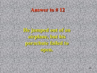 Answer to # 12 He jumped out of an airplane, but his parachute failed to open. 