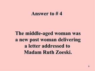 Answer to # 4 The middle-aged woman was a new post woman delivering a letter addressed to  Madam Ruth Zoeski. 