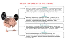 4 BASIC DIMENSIONS OF WELL-BEING
Thoughts
The way you think about something has a big impact on your mental health. Changes
in your thoughts often go along with changes in your mental health. When you feel
well, it's easier to see life in a more balanced and constructive way. When you aren't
well, it's easy to get stuck on negative things and ignore positive things.
Behaviors
Behaviors are the ways you act and respond to your
environment. Some behaviors are helpful, and some can be
harmful. Changes in behavior often go along with changes in
mental health.
Body reactions
Body reactions are changes in your body functions such as heart rate,
breathing, digestion, brain chemicals, hormones and more. Changes in your
body reactions often go along with changes in your mental health.
Emotions
A big part of emotions is the way you feel. Emotions can be
pleasant, unpleasant or blended, such as when you have two
emotions at the same time. Changes in emotions often
accompany changes in mental health.
 