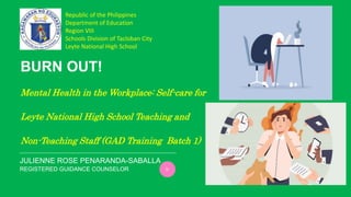 REGISTERED GUIDANCE COUNSELOR
BURN OUT!
Mental Health in the Workplace: Self-care for
Leyte National High School Teaching and
Non-Teaching Staff (GAD Training Batch 1)
JULIENNE ROSE PENARANDA-SABALLA
Republic of the Philippines
Department of Education
Region VIII
Schools Division of Tacloban City
Leyte National High School
 