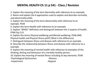 MENTAL HEALTH Ch 11 p 541 - Class / Revision  1. Explain the meaning of the term Normality with reference to an example. 2. Name and explain the 6 approaches used to explain and describe normality and abnormality p542. 3. Explain the meaning of the term abnormality with reference to an example. P544 4. Explain the term Health with reference to an example. 5. Explain “WHOs” definition and distinguish between the 3 aspects of health. P546 Fig 11.6 6. Explain the terms Physical wellbeing and Mental wellbeing. P546 AND Physical health and Physical illness p547( What is the difference) 7. Distinguish between illness and disease with reference to an example. 8. Describe the relationship between illness and disease with reference to a example. 9. Explain the meaning of mental health with reference to examples of the thinking, feeling and behaviour of a mentally healthy person. 10. Explain the meaning of mental illness including its key elements. P549                                              -Psychological Dysfunction                    -Distress                                                                                                  -Impairment                                            -Atypical 