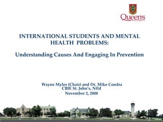 INTERNATIONAL STUDENTS AND MENTAL HEALTH  PROBLEMS: Understanding Causes And Engaging In Prevention Wayne Myles (Chair) and Dr. Mike Condra CBIE St. John’s, Nfld November 2, 2008 