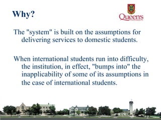 The "system" is built on the assumptions for delivering services to domestic students. When international students run into difficulty, the institution, in effect, "bumps into" the inapplicability of some of its assumptions in the case of international students.   Why? 