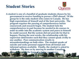 A student is one of a handful of graduate students chosen by his government to receive funding to pursue a PhD abroad.  Of the group he is the only student who comes to Canada.  He has high expectations of himself and of the host university.  The program requires the passing of comprehensives before coursework and research begin. The student fails his comprehensives in part because he needed to do courses in order to settle into the academic system and prove to himself he could succeed. But the system did not provide for that to happen. During the next weeks, the relationship with his supervisor deteriorates such that they cannot speak civilly to one another.  Poor communication results in misunderstandings on both sides.  The student speaks of suicide and seeks personal support from all formal and informal options available.  Finally, the student is asked to withdraw.  He does so by moving to another Canadian university - with the hope of a better experience.   Student Stories 