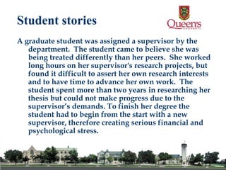 A graduate student was assigned a supervisor by the department.  The student came to believe she was being treated differently than her peers.  She worked long hours on her supervisor's research projects, but found it difficult to assert her own research interests and to have time to advance her own work.  The student spent more than two years in researching her thesis but could not make progress due to the supervisor’s demands. To finish her degree the student had to begin from the start with a new supervisor, therefore creating serious financial and psychological stress.   Student stories 