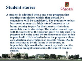 A student is admitted into a one-year program that requires completion within that period. No extensions will be considered. The student who has borrowed money at a high rate of interest in his home country to pay for the course arrives  three weeks late due to visa delays. The student can not cope with the intensity of the program given his late start. The pressure and worry cause the student to miss classes due to poor health. He is asked to leave the program with no consideration of alternatives or possible refund. Due to the stress caused by his failure in the course, an impossibly high loan that he can not pay back, and the dishonour brought to his family, the student commits suicide. Student stories 