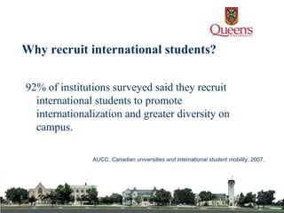 92% of institutions surveyed said they recruit international students to promote internationalization and greater diversity on campus.  AUCC.  Canadian universities and international student mobility . 2007 . Why recruit international students? 