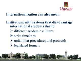 Institutions with systems that disadvantage international students due to  different academic cultures  strict timelines  unfamiliar procedures and protocols  legislated formats   Internationalization can also mean 